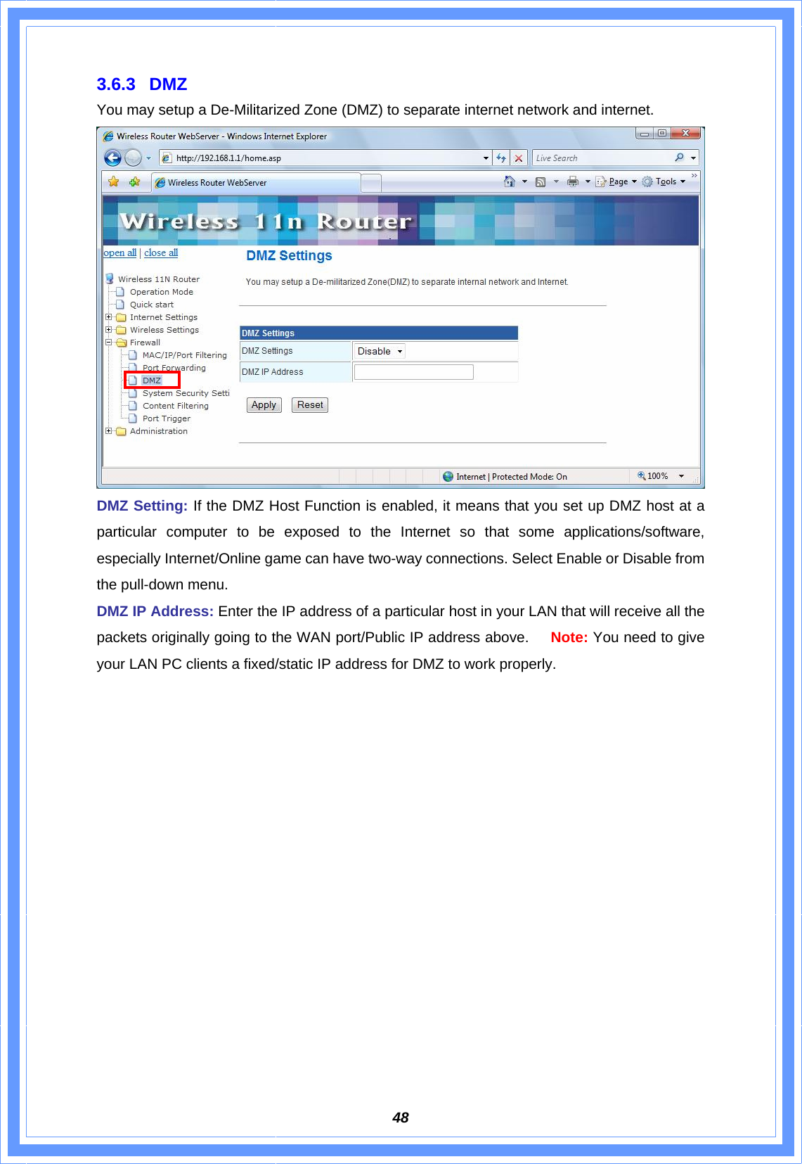  483.6.3 DMZ You may setup a De-Militarized Zone (DMZ) to separate internet network and internet.  DMZ Setting: If the DMZ Host Function is enabled, it means that you set up DMZ host at a particular computer to be exposed to the Internet so that some applications/software, especially Internet/Online game can have two-way connections. Select Enable or Disable from the pull-down menu. DMZ IP Address: Enter the IP address of a particular host in your LAN that will receive all the packets originally going to the WAN port/Public IP address above.   Note: You need to give your LAN PC clients a fixed/static IP address for DMZ to work properly.                