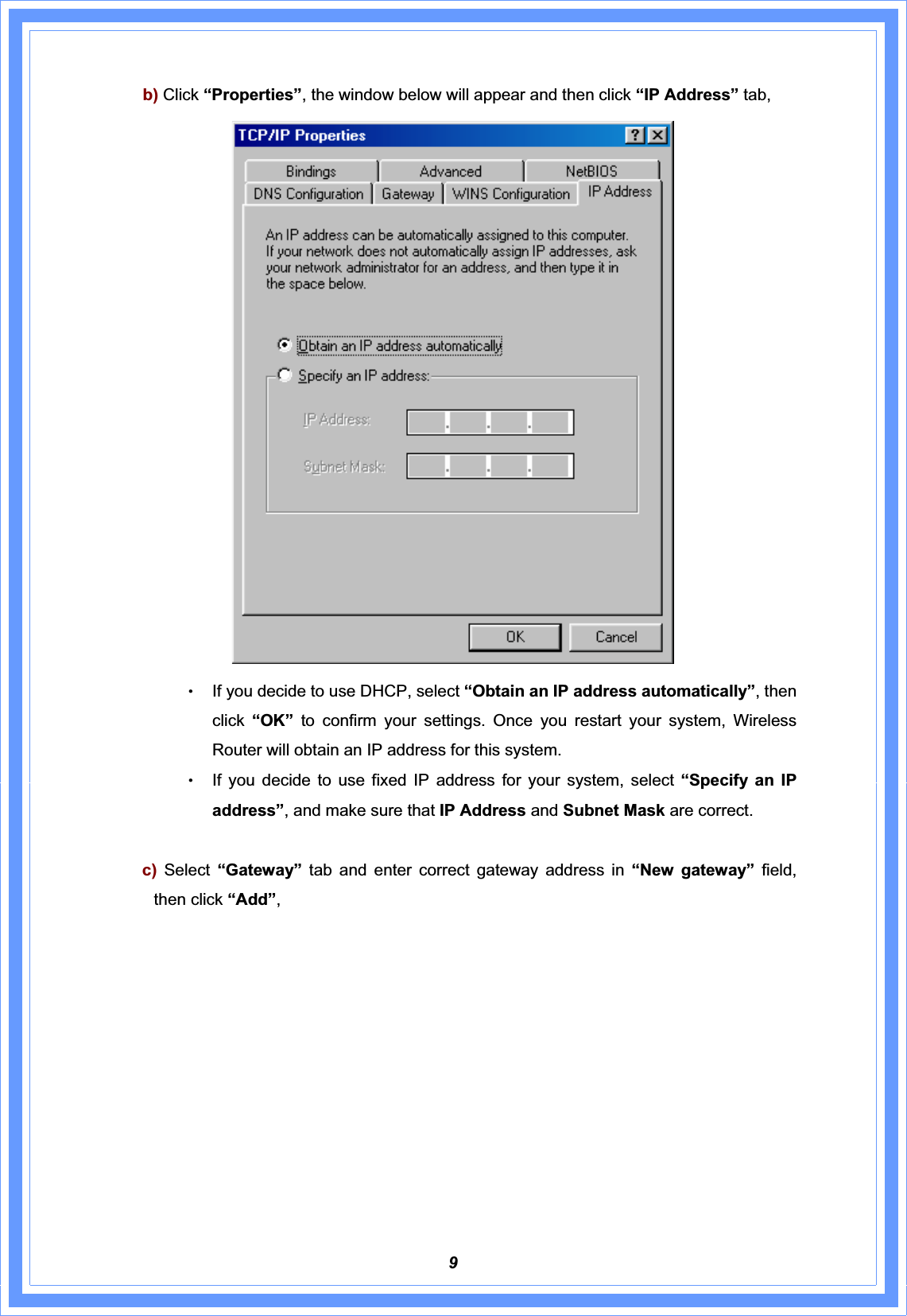 9b) Click “Properties”, the window below will appear and then click “IP Address” tab, ΘʳIf you decide to use DHCP, select “Obtain an IP address automatically”, then click “OK” to confirm your settings. Once you restart your system, Wireless Router will obtain an IP address for this system. ΘʳIf you decide to use fixed IP address for your system, select “Specify an IP address”, and make sure that IP Address and Subnet Mask are correct.  c) Select  “Gateway”  tab and enter correct gateway address in “New gateway” field, then click “Add”,