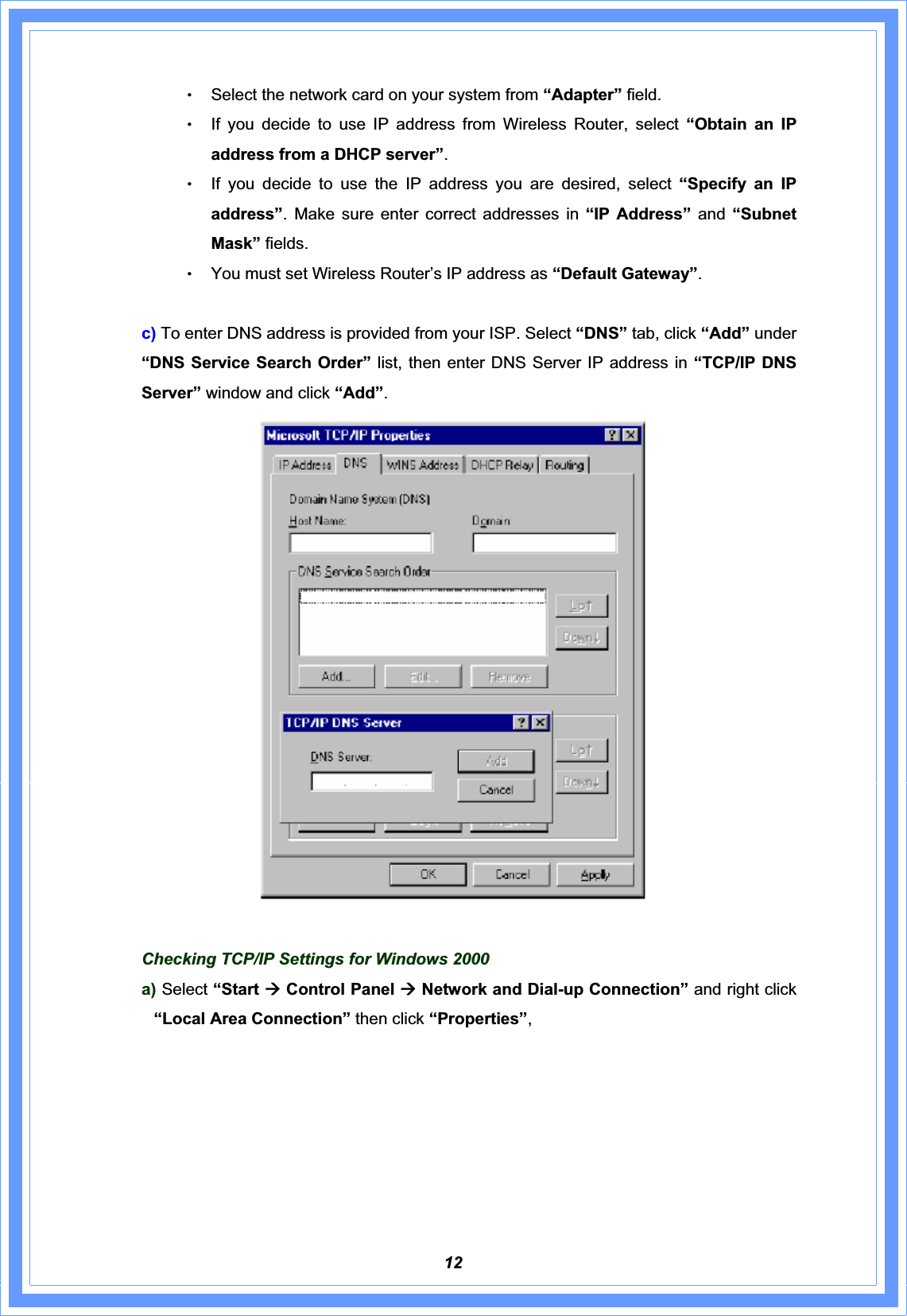 12ΘʳSelect the network card on your system from “Adapter” field. ΘʳIf you decide to use IP address from Wireless Router, select “Obtain an IP address from a DHCP server”.ΘʳIf you decide to use the IP address you are desired, select “Specify an IP address”. Make sure enter correct addresses in “IP Address” and “Subnet Mask” fields. ΘʳYou must set Wireless Router’s IP address as “Default Gateway”.   c) To enter DNS address is provided from your ISP. Select “DNS” tab, click “Add” under “DNS Service Search Order” list, then enter DNS Server IP address in “TCP/IP DNS Server” window and click “Add”.Checking TCP/IP Settings for Windows 2000 a) Select “Start Æ Control Panel Æ Network and Dial-up Connection” and right click “Local Area Connection” then click “Properties”,