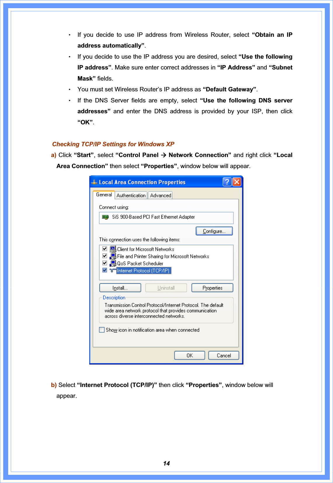 14ΘʳIf you decide to use IP address from Wireless Router, select “Obtain an IP address automatically”.ΘʳIf you decide to use the IP address you are desired, select “Use the following IP address”. Make sure enter correct addresses in “IP Address” and “Subnet Mask” fields. ΘʳYou must set Wireless Router’s IP address as “Default Gateway”.ΘʳIf the DNS Server fields are empty, select “Use the following DNS server addresses”  and enter the DNS address is provided by your ISP, then click “OK”.Checking TCP/IP Settings for Windows XP a) Click “Start”, select “Control Panel Æ Network Connection” and right click “Local Area Connection” then select “Properties”, window below will appear. b) Select “Internet Protocol (TCP/IP)” then click “Properties”, window below will appear. 