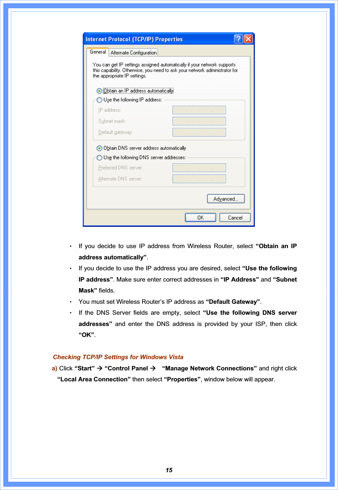 15ΘʳIf you decide to use IP address from Wireless Router, select “Obtain an IP address automatically”.ΘʳIf you decide to use the IP address you are desired, select “Use the following IP address”. Make sure enter correct addresses in “IP Address” and “Subnet Mask” fields. ΘʳYou must set Wireless Router’s IP address as “Default Gateway”.ΘʳIf the DNS Server fields are empty, select “Use the following DNS server addresses” and enter the DNS address is provided by your ISP, then click “OK”.Checking TCP/IP Settings for Windows Vista a) Click “Start” Æ“Control Panel Æ  “Manage Network Connections” and right click “Local Area Connection” then select “Properties”, window below will appear. 