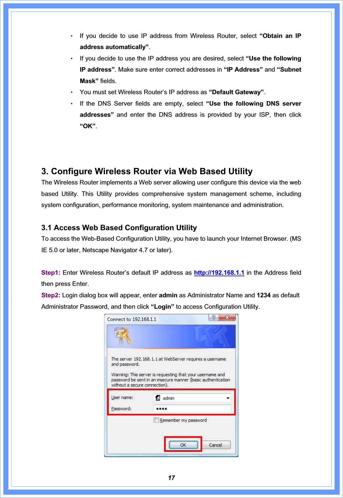 17ΘʳIf you decide to use IP address from Wireless Router, select “Obtain an IP address automatically”.ΘʳIf you decide to use the IP address you are desired, select “Use the following IP address”. Make sure enter correct addresses in “IP Address” and “Subnet Mask” fields. ΘʳYou must set Wireless Router’s IP address as “Default Gateway”.ΘʳIf the DNS Server fields are empty, select “Use the following DNS server addresses” and enter the DNS address is provided by your ISP, then click “OK”.3. Configure Wireless Router via Web Based Utility The Wireless Router implements a Web server allowing user configure this device via the web based Utility. This Utility provides comprehensive system management scheme, including system configuration, performance monitoring, system maintenance and administration. 3.1 Access Web Based Configuration Utility To access the Web-Based Configuration Utility, you have to launch your Internet Browser. (MS IE 5.0 or later, Netscape Navigator 4.7 or later).     Step1: Enter Wireless Router’s default IP address as http://192.168.1.1 in the Address field then press Enter.   Step2: Login dialog box will appear, enter admin as Administrator Name and 1234 as default Administrator Password, and then click “Login” to access Configuration Utility. 