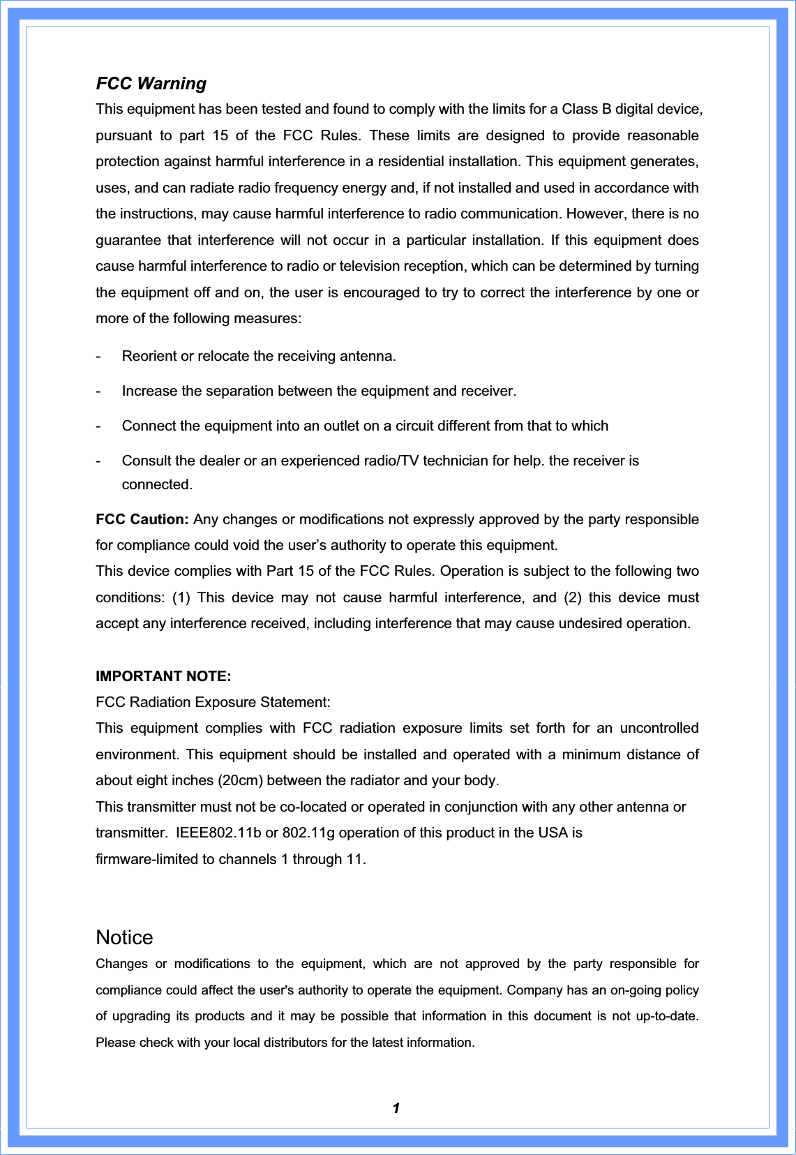 1FCC Warning   This equipment has been tested and found to comply with the limits for a Class B digital device, pursuant to part 15 of the FCC Rules. These limits are designed to provide reasonable protection against harmful interference in a residential installation. This equipment generates, uses, and can radiate radio frequency energy and, if not installed and used in accordance with the instructions, may cause harmful interference to radio communication. However, there is no guarantee that interference will not occur in a particular installation. If this equipment does cause harmful interference to radio or television reception, which can be determined by turning the equipment off and on, the user is encouraged to try to correct the interference by one or more of the following measures:   Reorient or relocate the receiving antenna.   Increase the separation between the equipment and receiver.   Connect the equipment into an outlet on a circuit different from that to which   Consult the dealer or an experienced radio/TV technician for help. the receiver is connected. FCC Caution: Any changes or modifications not expressly approved by the party responsible for compliance could void the user’s authority to operate this equipment. This device complies with Part 15 of the FCC Rules. Operation is subject to the following two conditions: (1) This device may not cause harmful interference, and (2) this device must accept any interference received, including interference that may cause undesired operation. IMPORTANT NOTE: FCC Radiation Exposure Statement: This equipment complies with FCC radiation exposure limits set forth for an uncontrolled environment. This equipment should be installed and operated with a minimum distance of about eight inches (20cm) between the radiator and your body.   This transmitter must not be co-located or operated in conjunction with any other antenna or transmitter.!IEEE802.11b or 802.11g operation of this product in the USA is firmware-limited to channels 1 through 11. NoticeChanges or modifications to the equipment, which are not approved by the party responsible for compliance could affect the user&apos;s authority to operate the equipment. Company has an on-going policy of upgrading its products and it may be possible that information in this document is not up-to-date.  Please check with your local distributors for the latest information. 