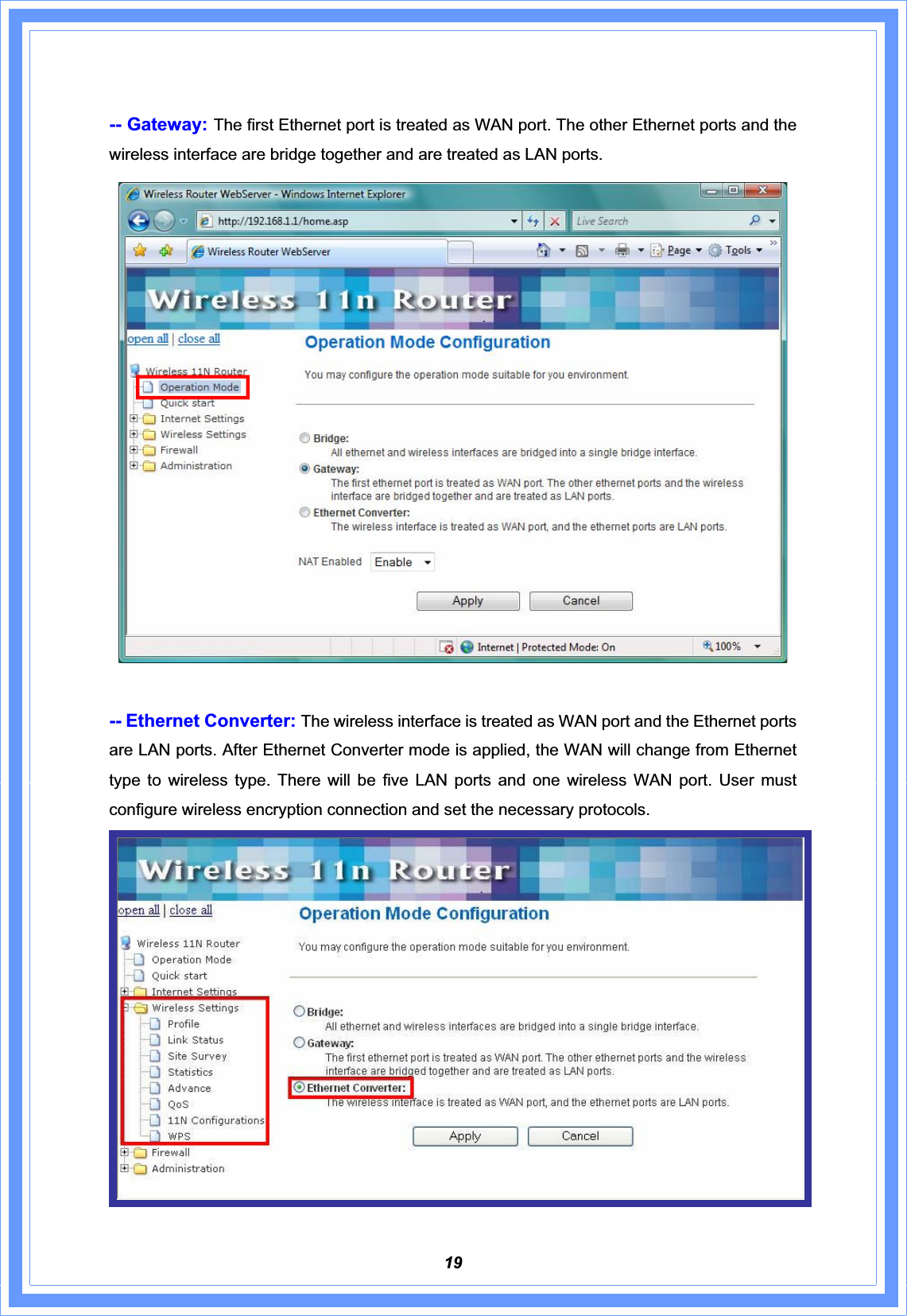19-- Gateway: The first Ethernet port is treated as WAN port. The other Ethernet ports and the wireless interface are bridge together and are treated as LAN ports. -- Ethernet Converter: The wireless interface is treated as WAN port and the Ethernet ports are LAN ports. After Ethernet Converter mode is applied, the WAN will change from Ethernet type to wireless type. There will be five LAN ports and one wireless WAN port. User must configure wireless encryption connection and set the necessary protocols.   