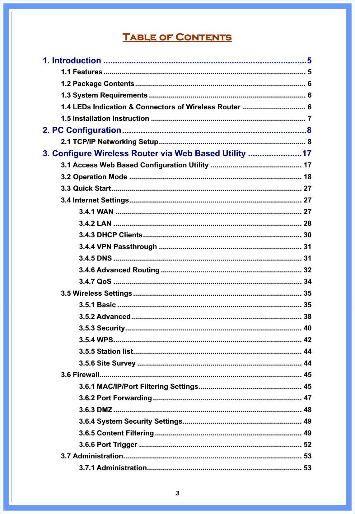 3Table of Contents 1. Introduction .......................................................................................51.1 Features ...................................................................................................... 51.2 Package Contents...................................................................................... 61.3 System Requirements ............................................................................... 61.4 LEDs Indication &amp; Connectors of Wireless Router ................................ 61.5 Installation Instruction .............................................................................. 72. PC Configuration...............................................................................82.1 TCP/IP Networking Setup.......................................................................... 83. Configure Wireless Router via Web Based Utility .......................173.1 Access Web Based Configuration Utility .............................................. 173.2 Operation Mode ....................................................................................... 183.3 Quick Start................................................................................................ 273.4 Internet Settings....................................................................................... 27 3.4.1 WAN .............................................................................................. 27 3.4.2 LAN ............................................................................................... 28 3.4.3 DHCP Clients................................................................................ 30 3.4.4 VPN Passthrough ........................................................................ 31 3.4.5 DNS ............................................................................................... 31 3.4.6 Advanced Routing ....................................................................... 32 3.4.7 QoS ............................................................................................... 34 3.5 Wireless Settings ..................................................................................... 35 3.5.1 Basic ............................................................................................. 35 3.5.2 Advanced...................................................................................... 38 3.5.3 Security......................................................................................... 40 3.5.4 WPS............................................................................................... 42 3.5.5 Station list..................................................................................... 44 3.5.6 Site Survey ................................................................................... 44 3.6 Firewall...................................................................................................... 45 3.6.1 MAC/IP/Port Filtering Settings.................................................... 45 3.6.2 Port Forwarding ........................................................................... 47 3.6.3 DMZ ............................................................................................... 48 3.6.4 System Security Settings............................................................ 49 3.6.5 Content Filtering .......................................................................... 49 3.6.6 Port Trigger .................................................................................. 52 3.7 Administration.......................................................................................... 53 3.7.1 Administration.............................................................................. 53 