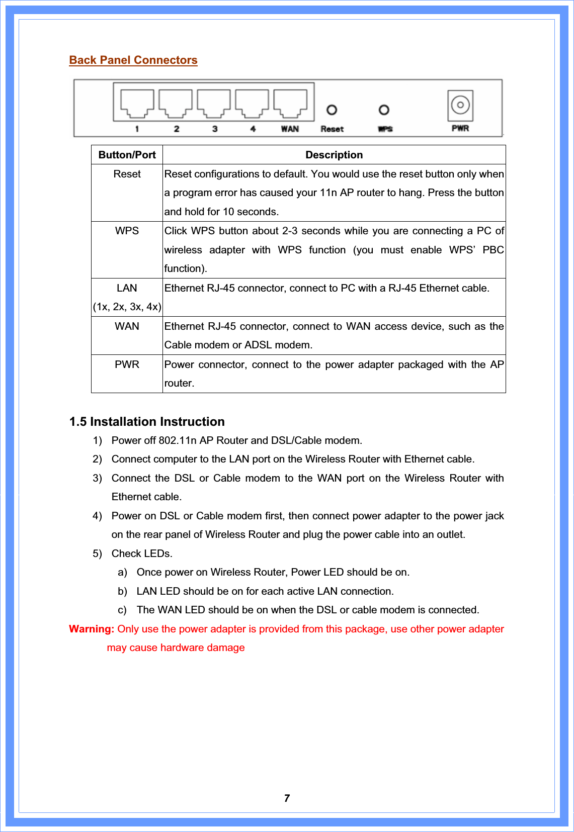 7Back Panel ConnectorsButton/Port Description Reset  Reset configurations to default. You would use the reset button only when a program error has caused your 11n AP router to hang. Press the button and hold for 10 seconds. WPS    Click WPS button about 2-3 seconds while you are connecting a PC of wireless adapter with WPS function (you must enable WPS’ PBC function).   LAN(1x, 2x, 3x, 4x)Ethernet RJ-45 connector, connect to PC with a RJ-45 Ethernet cable. WAN  Ethernet RJ-45 connector, connect to WAN access device, such as the Cable modem or ADSL modem. PWR   Power connector, connect to the power adapter packaged with the AP router. 1.5 Installation Instruction 1)  Power off 802.11n AP Router and DSL/Cable modem. 2)  Connect computer to the LAN port on the Wireless Router with Ethernet cable. 3)  Connect the DSL or Cable modem to the WAN port on the Wireless Router with Ethernet cable. 4)  Power on DSL or Cable modem first, then connect power adapter to the power jack on the rear panel of Wireless Router and plug the power cable into an outlet. 5)  Check LEDs.   a)  Once power on Wireless Router, Power LED should be on. b)  LAN LED should be on for each active LAN connection. c)  The WAN LED should be on when the DSL or cable modem is connected. Warning: Only use the power adapter is provided from this package, use other power adapter may cause hardware damage 