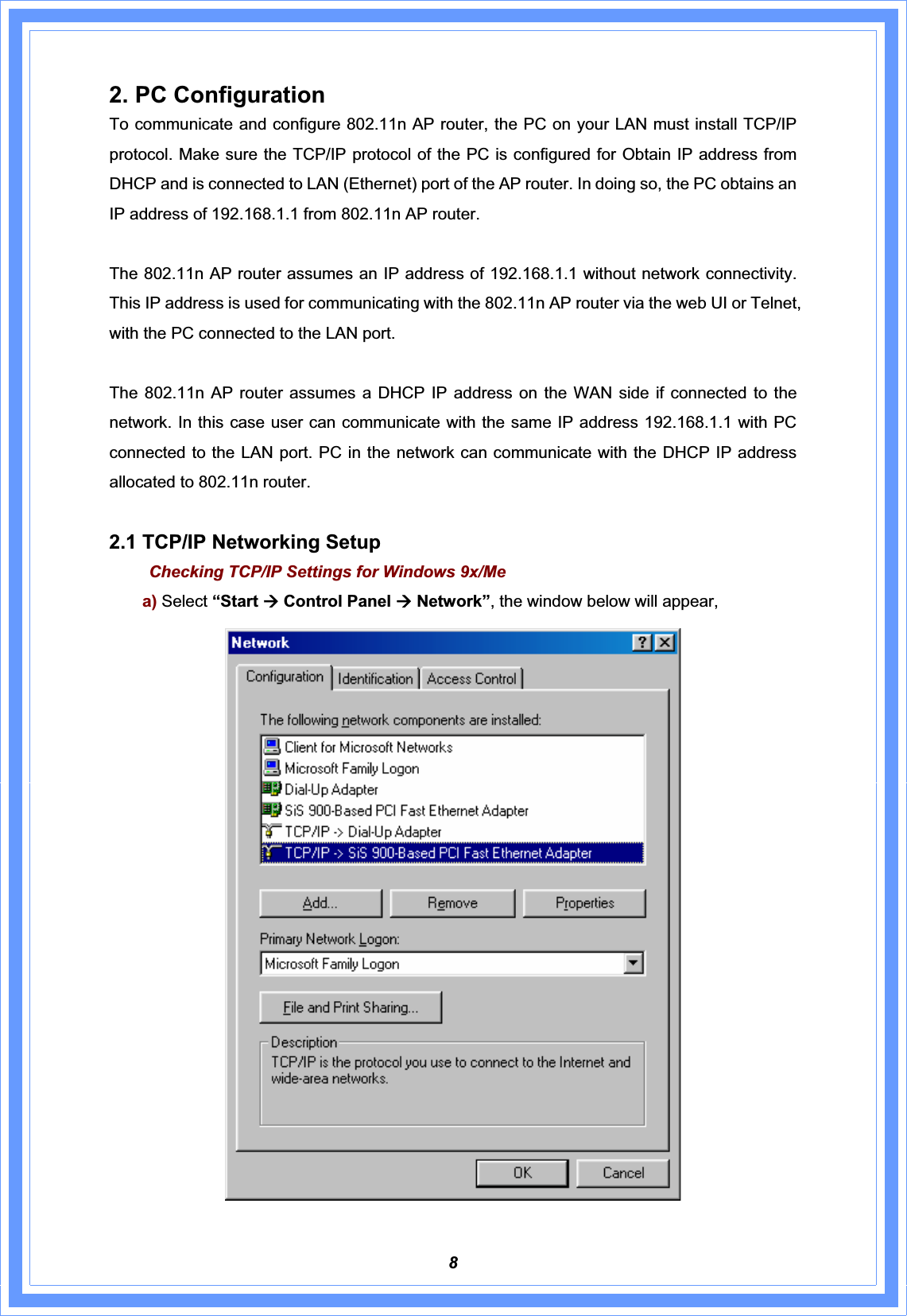 82. PC Configuration To communicate and configure 802.11n AP router, the PC on your LAN must install TCP/IP protocol. Make sure the TCP/IP protocol of the PC is configured for Obtain IP address from DHCP and is connected to LAN (Ethernet) port of the AP router. In doing so, the PC obtains an IP address of 192.168.1.1 from 802.11n AP router.   The 802.11n AP router assumes an IP address of 192.168.1.1 without network connectivity. This IP address is used for communicating with the 802.11n AP router via the web UI or Telnet, with the PC connected to the LAN port.   The 802.11n AP router assumes a DHCP IP address on the WAN side if connected to the network. In this case user can communicate with the same IP address 192.168.1.1 with PC connected to the LAN port. PC in the network can communicate with the DHCP IP address allocated to 802.11n router.   2.1 TCP/IP Networking Setup Checking TCP/IP Settings for Windows 9x/Mea) Select “Start Æ Control Panel Æ Network”, the window below will appear, 