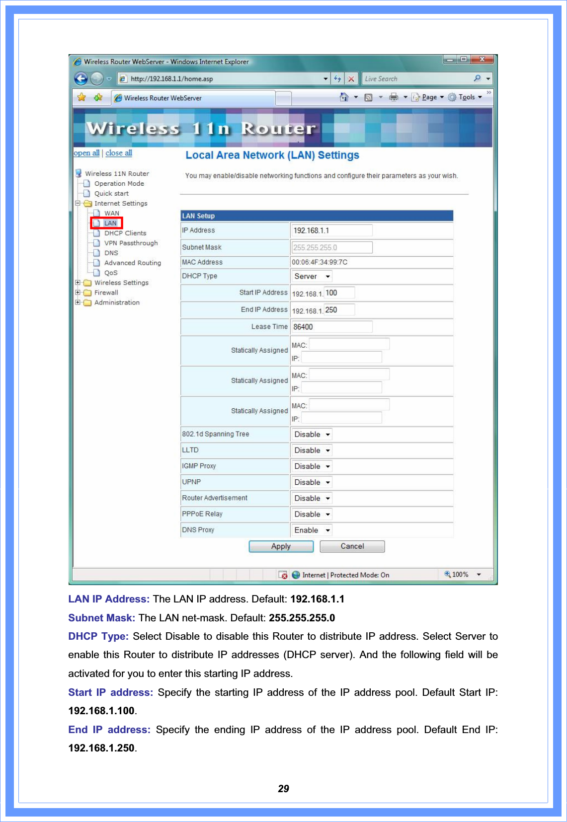 29LAN IP Address: The LAN IP address. Default: 192.168.1.1Subnet Mask: The LAN net-mask. Default: 255.255.255.0 DHCP Type: Select Disable to disable this Router to distribute IP address. Select Server to enable this Router to distribute IP addresses (DHCP server). And the following field will be activated for you to enter this starting IP address. Start IP address: Specify the starting IP address of the IP address pool. Default Start IP: 192.168.1.100.End IP address: Specify the ending IP address of the IP address pool. Default End IP: 192.168.1.250.