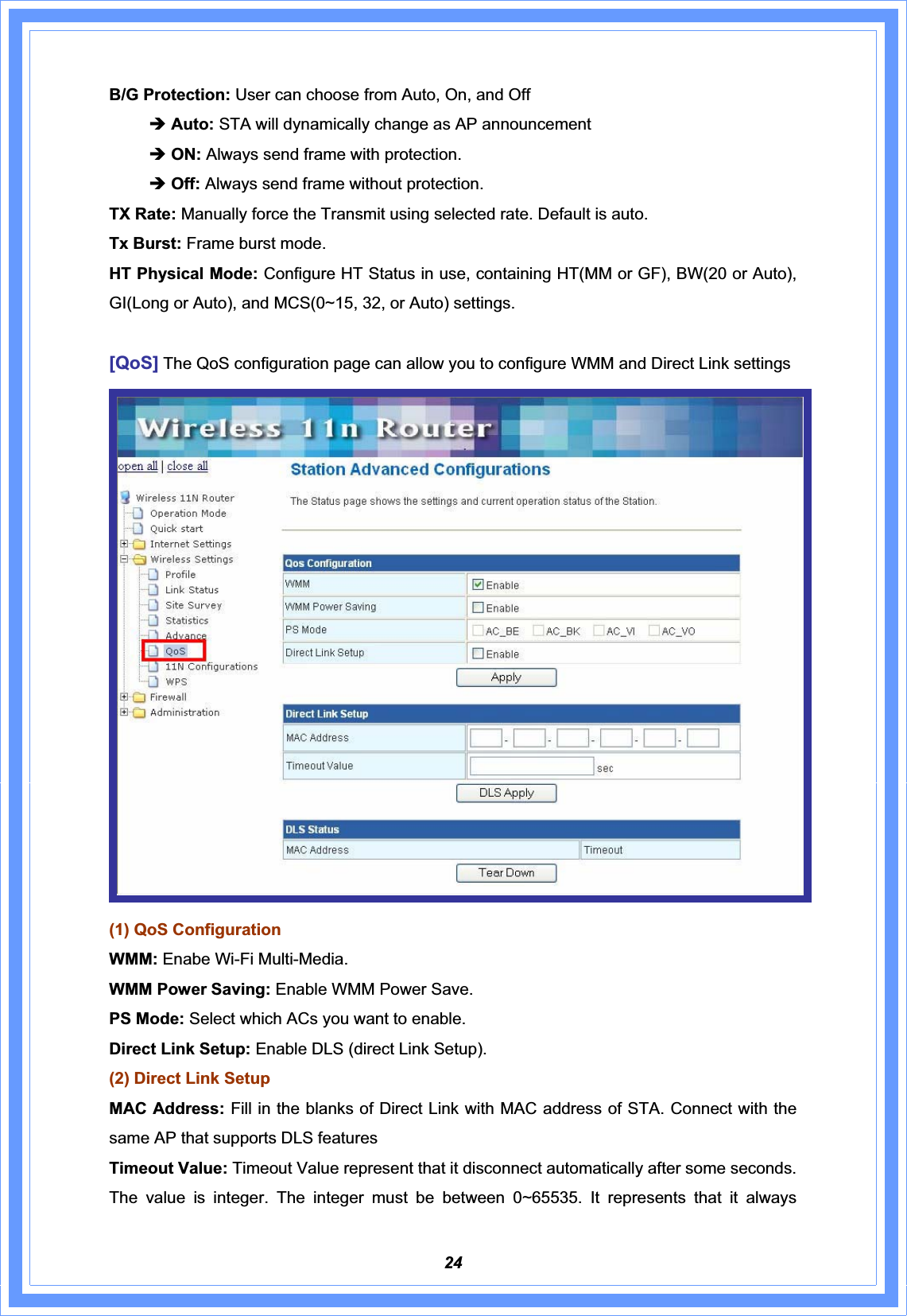 24B/G Protection: User can choose from Auto, On, and Off Î Auto: STA will dynamically change as AP announcement Î ON: Always send frame with protection. ÎOff: Always send frame without protection. TX Rate: Manually force the Transmit using selected rate. Default is auto. Tx Burst: Frame burst mode. HT Physical Mode: Configure HT Status in use, containing HT(MM or GF), BW(20 or Auto), GI(Long or Auto), and MCS(0~15, 32, or Auto) settings. [QoS] The QoS configuration page can allow you to configure WMM and Direct Link settings (1) QoS Configuration WMM: Enabe Wi-Fi Multi-Media. WMM Power Saving: Enable WMM Power Save. PS Mode: Select which ACs you want to enable. Direct Link Setup: Enable DLS (direct Link Setup). (2) Direct Link Setup MAC Address: Fill in the blanks of Direct Link with MAC address of STA. Connect with the same AP that supports DLS featuresTimeout Value: Timeout Value represent that it disconnect automatically after some seconds. The value is integer. The integer must be between 0~65535. It represents that it always 