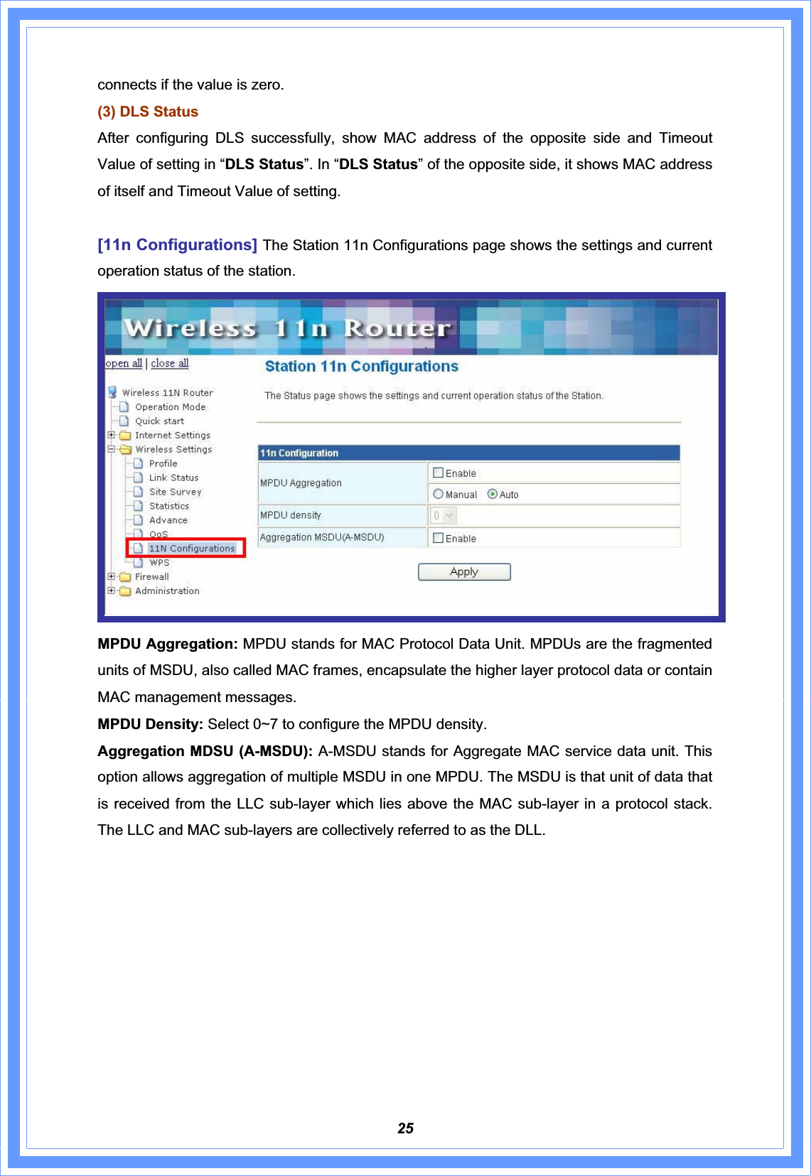 25connects if the value is zero.(3) DLS StatusAfter configuring DLS successfully, show MAC address of the opposite side and Timeout Value of setting in “DLS Status”. In “DLS Status” of the opposite side, it shows MAC address of itself and Timeout Value of setting.[11n Configurations] The Station 11n Configurations page shows the settings and current operation status of the station. MPDU Aggregation: MPDU stands for MAC Protocol Data Unit. MPDUs are the fragmented units of MSDU, also called MAC frames, encapsulate the higher layer protocol data or contain MAC management messages. MPDU Density: Select 0~7 to configure the MPDU density. Aggregation MDSU (A-MSDU): A-MSDU stands for $JJUHJDWH0$&amp;VHUYLFHGDWDXQLWThis option allows aggregation of multiple MSDU in one MPDU. The MSDU is that unit of data that is received from the LLC sub-layer which lies above the MAC sub-layer in a protocol stack. The LLC and MAC sub-layers are collectively referred to as the DLL. 