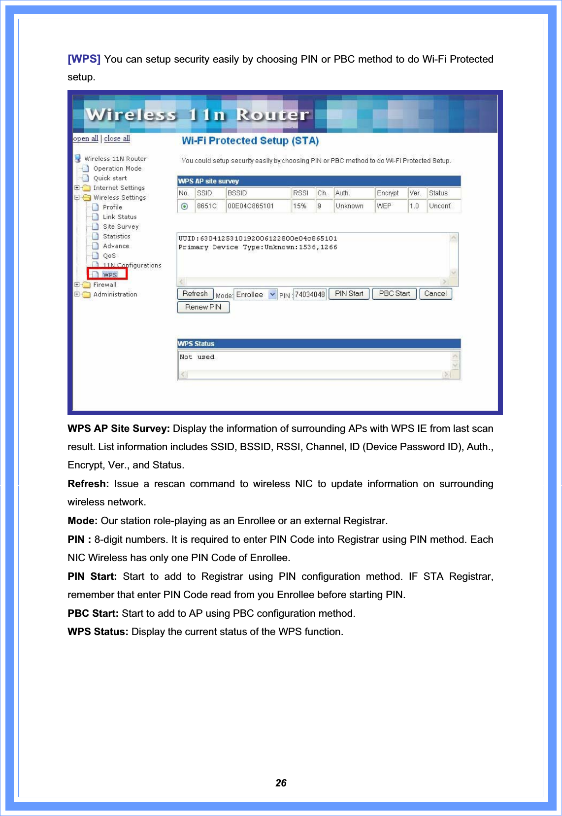 26[WPS] You can setup security easily by choosing PIN or PBC method to do Wi-Fi Protected setup.WPS AP Site Survey: Display the information of surrounding APs with WPS IE from last scan result. List information includes SSID, BSSID, RSSI, Channel, ID (Device Password ID), Auth., Encrypt, Ver., and Status. Refresh: Issue a rescan command to wireless NIC to update information on surrounding wireless network. Mode: Our station role-playing as an Enrollee or an external Registrar. PIN : 8-digit numbers. It is required to enter PIN Code into Registrar using PIN method. Each NIC Wireless has only one PIN Code of Enrollee. PIN Start: Start to add to Registrar using PIN configuration method. IF STA Registrar, remember that enter PIN Code read from you Enrollee before starting PIN.   PBC Start: Start to add to AP using PBC configuration method. WPS Status: Display the current status of the WPS function. 