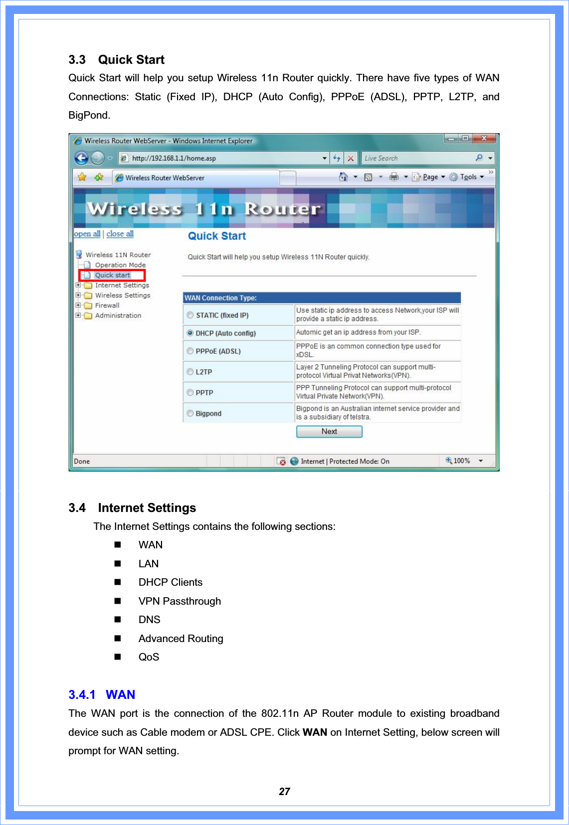 273.3 Quick Start Quick Start will help you setup Wireless 11n Router quickly. There have five types of WAN Connections: Static (Fixed IP), DHCP (Auto Config), PPPoE (ADSL), PPTP, L2TP, and BigPond.  3.4 Internet Settings The Internet Settings contains the following sections:  WAN  LAN  DHCP Clients  VPN Passthrough  DNS  Advanced Routing  QoS 3.4.1 WAN The WAN port is the connection of the 802.11n AP Router module to existing broadband device such as Cable modem or ADSL CPE. Click WAN on Internet Setting, below screen will prompt for WAN setting.     