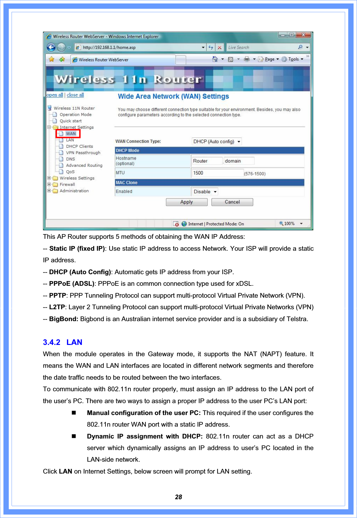 28This AP Router supports 5 methods of obtaining the WAN IP Address: -- Static IP (fixed IP): Use static IP address to access Network. Your ISP will provide a static IP address. -- DHCP (Auto Config): Automatic gets IP address from your ISP. -- PPPoE (ADSL): PPPoE is an common connection type used for xDSL. -- PPTP: PPP Tunneling Protocol can support multi-protocol Virtual Private Network (VPN). -- L2TP: Layer 2 Tunneling Protocol can support multi-protocol Virtual Private Networks (VPN) -- BigBond: Bigbond is an Australian internet service provider and is a subsidiary of Telstra. 3.4.2 LAN When the module operates in the Gateway mode, it supports the NAT (NAPT) feature. It means the WAN and LAN interfaces are located in different network segments and therefore the date traffic needs to be routed between the two interfaces.   To communicate with 802.11n router properly, must assign an IP address to the LAN port of the user’s PC. There are two ways to assign a proper IP address to the user PC’s LAN port: Manual configuration of the user PC: This required if the user configures the 802.11n router WAN port with a static IP address. Dynamic IP assignment with DHCP: 802.11n router can act as a DHCP server which dynamically assigns an IP address to user’s PC located in the LAN-side network. Click LAN on Internet Settings, below screen will prompt for LAN setting. 