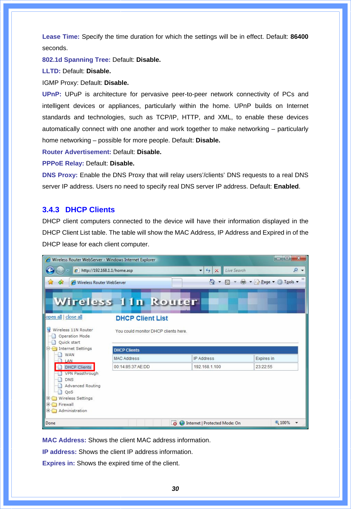  30Lease Time: Specify the time duration for which the settings will be in effect. Default: 86400 seconds. 802.1d Spanning Tree: Default: Disable. LLTD: Default: Disable. IGMP Proxy: Default: Disable. UPnP: UPuP is architecture for pervasive peer-to-peer network connectivity of PCs and intelligent devices or appliances, particularly within the home. UPnP builds on Internet standards and technologies, such as TCP/IP, HTTP, and XML, to enable these devices automatically connect with one another and work together to make networking – particularly home networking – possible for more people. Default: Disable. Router Advertisement: Default: Disable. PPPoE Relay: Default: Disable. DNS Proxy: Enable the DNS Proxy that will relay users’/clients’ DNS requests to a real DNS server IP address. Users no need to specify real DNS server IP address. Default: Enabled.   3.4.3 DHCP Clients DHCP client computers connected to the device will have their information displayed in the DHCP Client List table. The table will show the MAC Address, IP Address and Expired in of the DHCP lease for each client computer.    MAC Address: Shows the client MAC address information.   IP address: Shows the client IP address information. Expires in: Shows the expired time of the client. 
