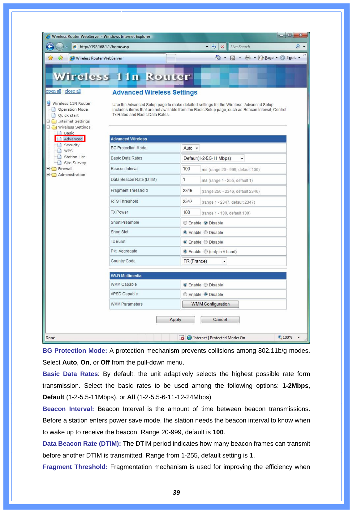  39 BG Protection Mode: A protection mechanism prevents collisions among 802.11b/g modes. Select Auto, On, or Off from the pull-down menu. Basic Data Rates: By default, the unit adaptively selects the highest possible rate form transmission. Select the basic rates to be used among the following options: 1-2Mbps, Default (1-2-5.5-11Mbps), or All (1-2-5.5-6-11-12-24Mbps) Beacon Interval: Beacon Interval is the amount of time between beacon transmissions. Before a station enters power save mode, the station needs the beacon interval to know when to wake up to receive the beacon. Range 20-999, default is 100. Data Beacon Rate (DTIM): The DTIM period indicates how many beacon frames can transmit before another DTIM is transmitted. Range from 1-255, default setting is 1. Fragment Threshold: Fragmentation mechanism is used for improving the efficiency when 