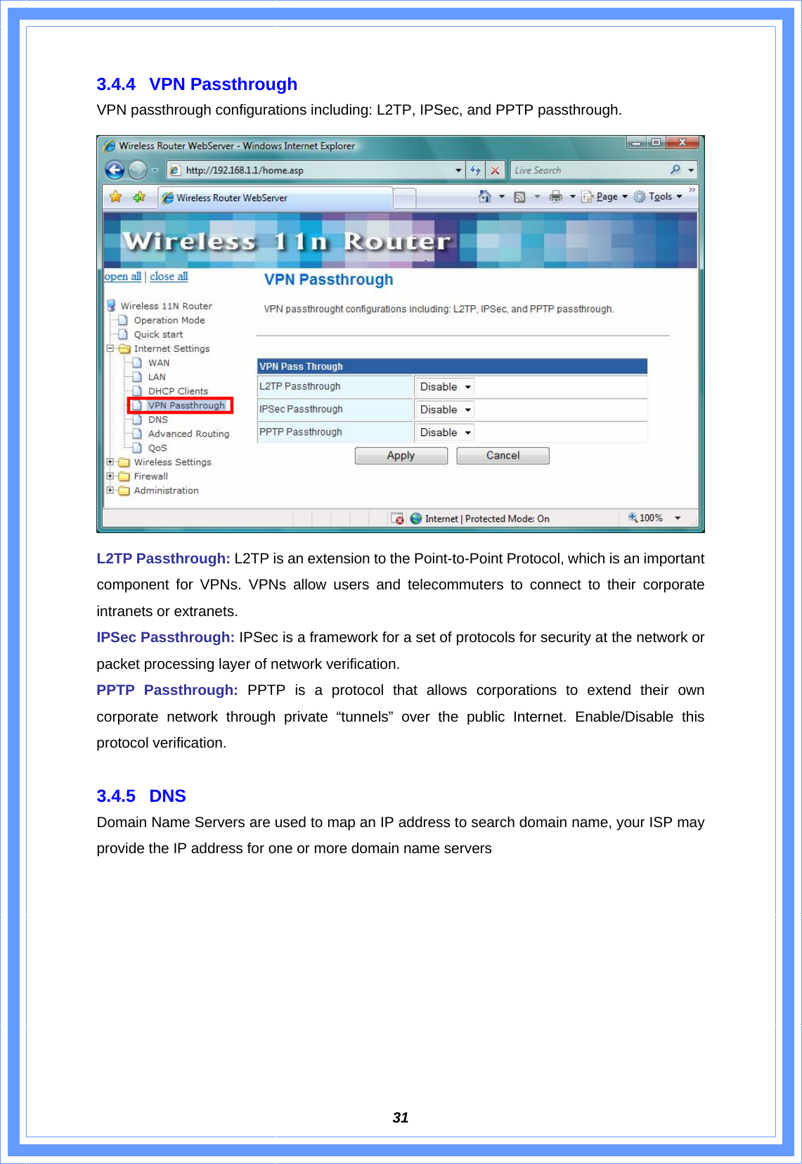  313.4.4 VPN Passthrough VPN passthrough configurations including: L2TP, IPSec, and PPTP passthrough.  L2TP Passthrough: L2TP is an extension to the Point-to-Point Protocol, which is an important component for VPNs. VPNs allow users and telecommuters to connect to their corporate intranets or extranets. IPSec Passthrough: IPSec is a framework for a set of protocols for security at the network or packet processing layer of network verification. PPTP Passthrough: PPTP is a protocol that allows corporations to extend their own corporate network through private “tunnels” over the public Internet. Enable/Disable this protocol verification.  3.4.5 DNS Domain Name Servers are used to map an IP address to search domain name, your ISP may provide the IP address for one or more domain name servers 