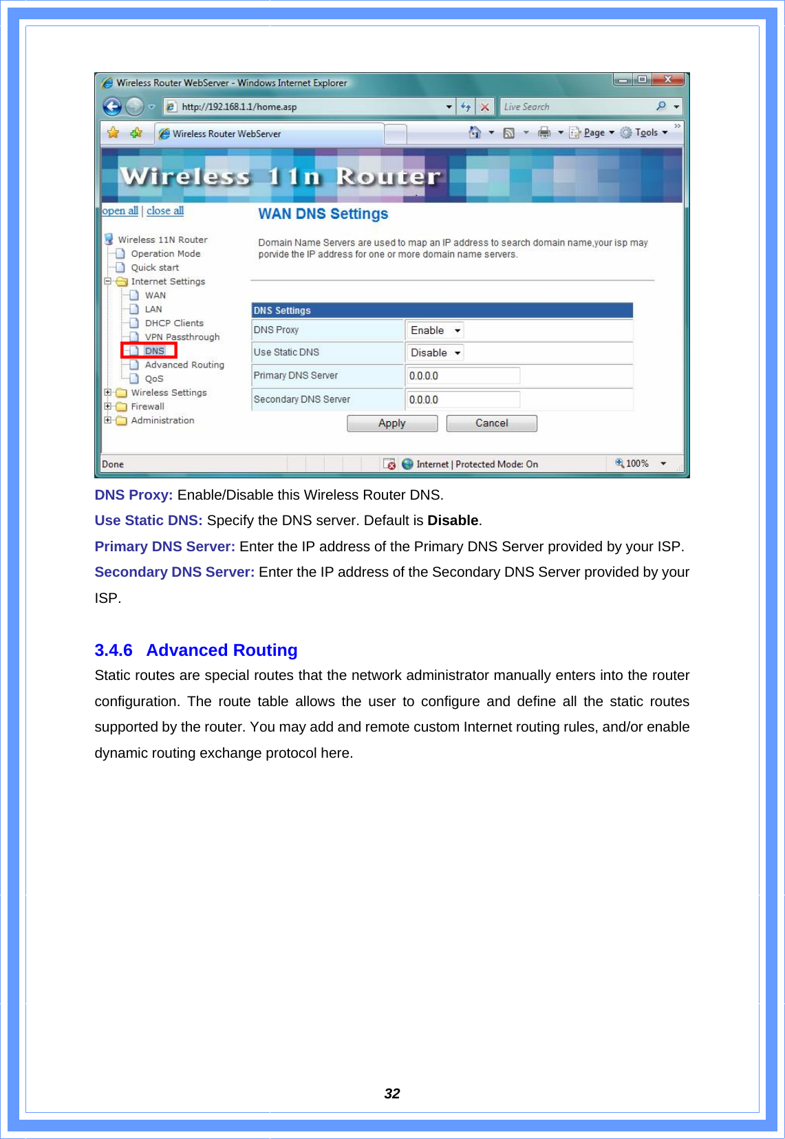  32 DNS Proxy: Enable/Disable this Wireless Router DNS. Use Static DNS: Specify the DNS server. Default is Disable. Primary DNS Server: Enter the IP address of the Primary DNS Server provided by your ISP. Secondary DNS Server: Enter the IP address of the Secondary DNS Server provided by your ISP.  3.4.6 Advanced Routing Static routes are special routes that the network administrator manually enters into the router configuration. The route table allows the user to configure and define all the static routes supported by the router. You may add and remote custom Internet routing rules, and/or enable dynamic routing exchange protocol here. 