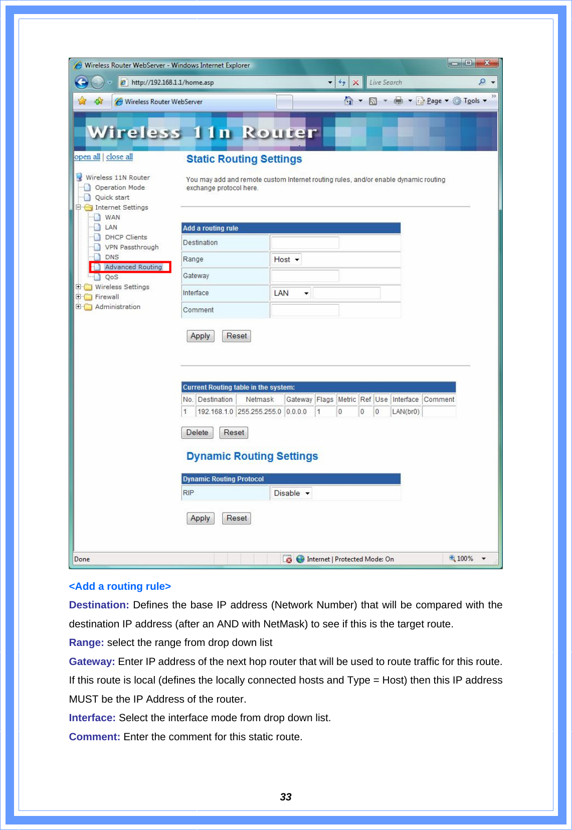  33 &lt;Add a routing rule&gt; Destination: Defines the base IP address (Network Number) that will be compared with the destination IP address (after an AND with NetMask) to see if this is the target route. Range: select the range from drop down list Gateway: Enter IP address of the next hop router that will be used to route traffic for this route. If this route is local (defines the locally connected hosts and Type = Host) then this IP address MUST be the IP Address of the router. Interface: Select the interface mode from drop down list. Comment: Enter the comment for this static route.  