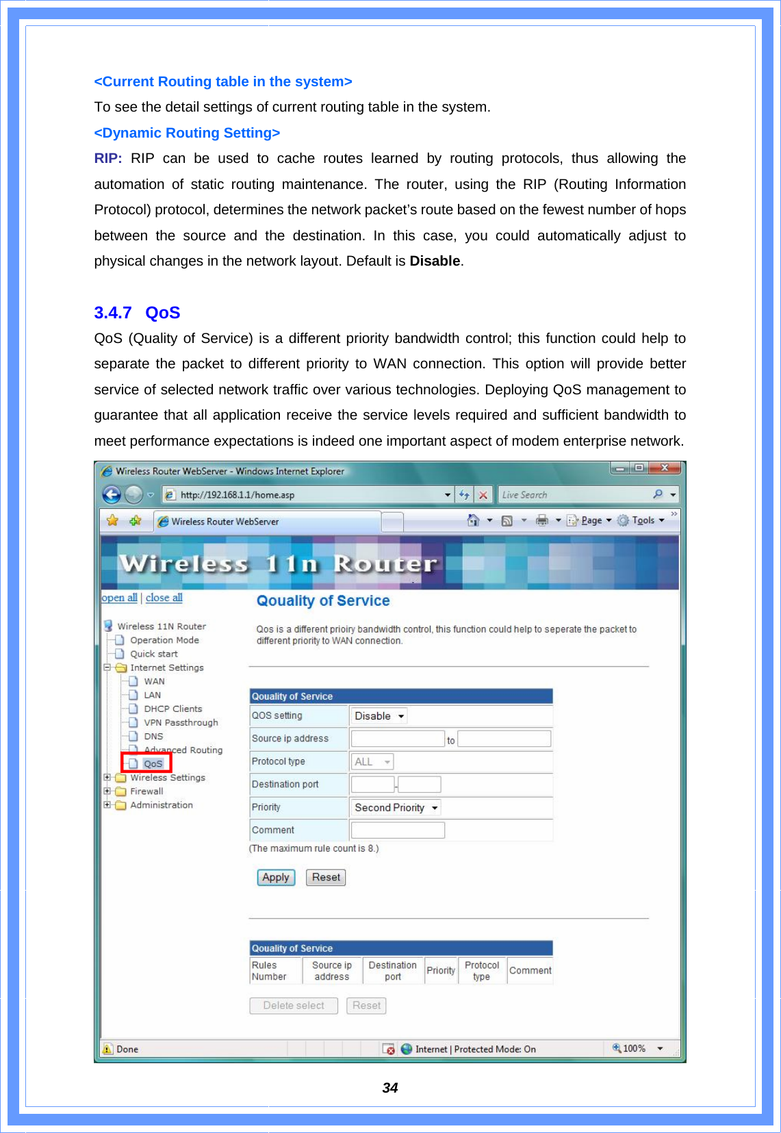  34&lt;Current Routing table in the system&gt; To see the detail settings of current routing table in the system. &lt;Dynamic Routing Setting&gt; RIP: RIP can be used to cache routes learned by routing protocols, thus allowing the automation of static routing maintenance. The router, using the RIP (Routing Information Protocol) protocol, determines the network packet’s route based on the fewest number of hops between the source and the destination. In this case, you could automatically adjust to physical changes in the network layout. Default is Disable.  3.4.7 QoS QoS (Quality of Service) is a different priority bandwidth control; this function could help to separate the packet to different priority to WAN connection. This option will provide better service of selected network traffic over various technologies. Deploying QoS management to guarantee that all application receive the service levels required and sufficient bandwidth to meet performance expectations is indeed one important aspect of modem enterprise network.  