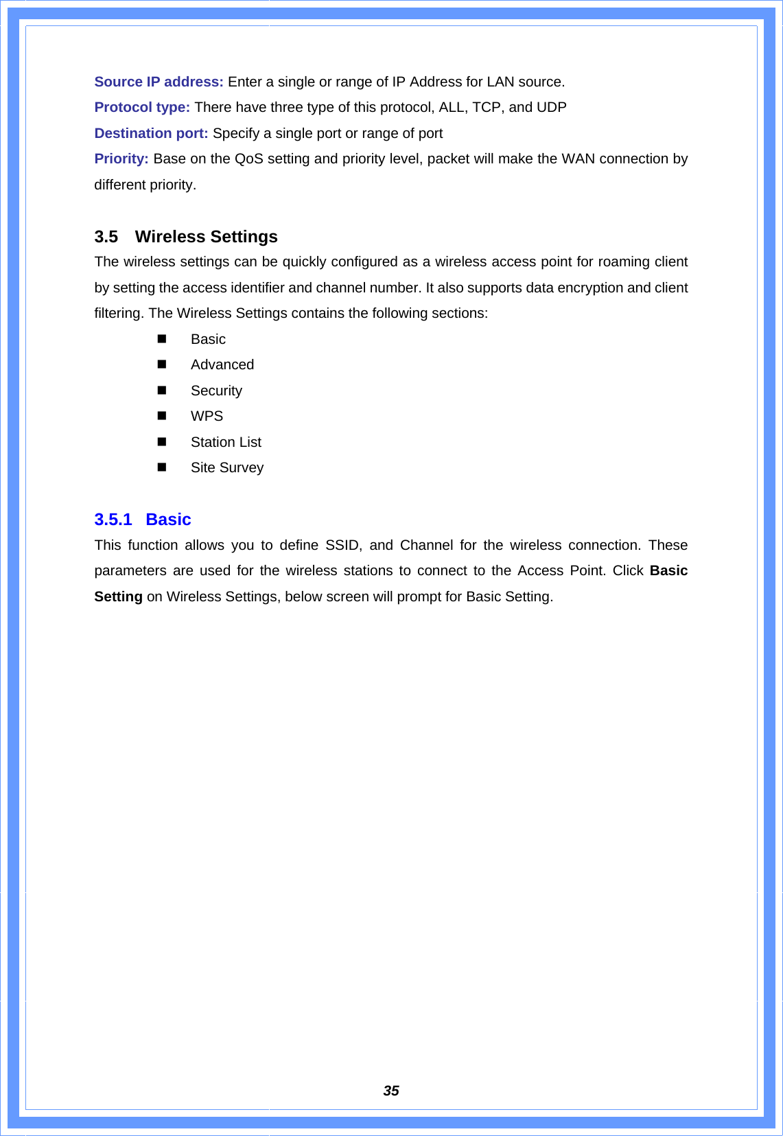  35Source IP address: Enter a single or range of IP Address for LAN source. Protocol type: There have three type of this protocol, ALL, TCP, and UDP Destination port: Specify a single port or range of port   Priority: Base on the QoS setting and priority level, packet will make the WAN connection by different priority.  3.5 Wireless Settings The wireless settings can be quickly configured as a wireless access point for roaming client by setting the access identifier and channel number. It also supports data encryption and client filtering. The Wireless Settings contains the following sections:  Basic  Advanced  Security  WPS  Station List  Site Survey  3.5.1 Basic  This function allows you to define SSID, and Channel for the wireless connection. These parameters are used for the wireless stations to connect to the Access Point. Click Basic Setting on Wireless Settings, below screen will prompt for Basic Setting. 