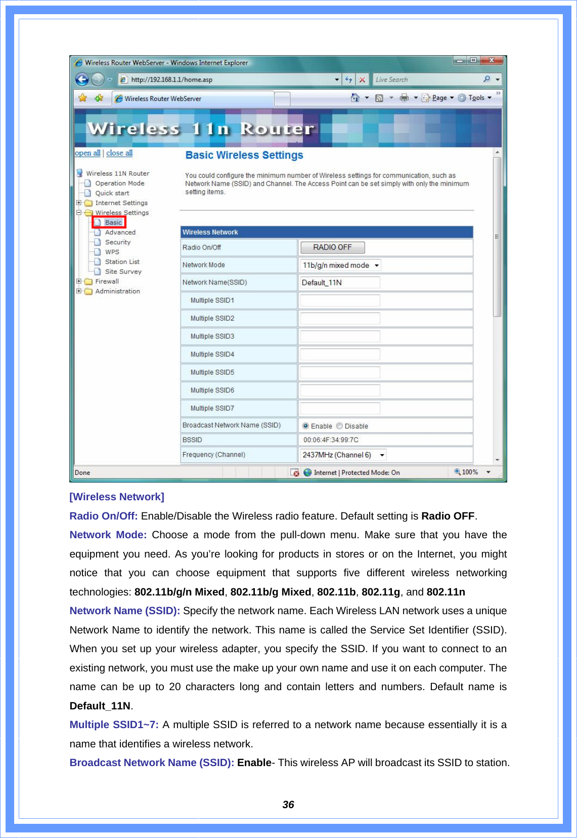  36 [Wireless Network] Radio On/Off: Enable/Disable the Wireless radio feature. Default setting is Radio OFF. Network Mode: Choose a mode from the pull-down menu. Make sure that you have the equipment you need. As you’re looking for products in stores or on the Internet, you might notice that you can choose equipment that supports five different wireless networking technologies: 802.11b/g/n Mixed, 802.11b/g Mixed, 802.11b, 802.11g, and 802.11n Network Name (SSID): Specify the network name. Each Wireless LAN network uses a unique Network Name to identify the network. This name is called the Service Set Identifier (SSID). When you set up your wireless adapter, you specify the SSID. If you want to connect to an existing network, you must use the make up your own name and use it on each computer. The name can be up to 20 characters long and contain letters and numbers. Default name is Default_11N. Multiple SSID1~7: A multiple SSID is referred to a network name because essentially it is a name that identifies a wireless network. Broadcast Network Name (SSID): Enable- This wireless AP will broadcast its SSID to station. 