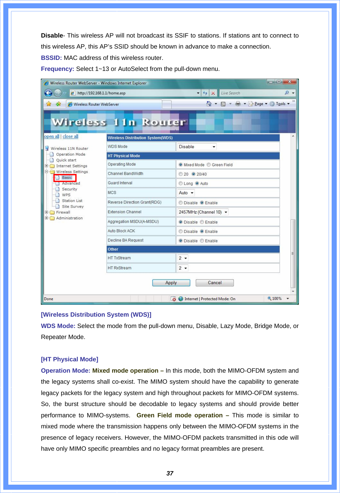  37Disable- This wireless AP will not broadcast its SSIF to stations. If stations ant to connect to this wireless AP, this AP’s SSID should be known in advance to make a connection. BSSID: MAC address of this wireless router. Frequency: Select 1~13 or AutoSelect from the pull-down menu.  [Wireless Distribution System (WDS)] WDS Mode: Select the mode from the pull-down menu, Disable, Lazy Mode, Bridge Mode, or Repeater Mode.    [HT Physical Mode] Operation Mode: Mixed mode operation – In this mode, both the MIMO-OFDM system and the legacy systems shall co-exist. The MIMO system should have the capability to generate legacy packets for the legacy system and high throughout packets for MIMO-OFDM systems. So, the burst structure should be decodable to legacy systems and should provide better performance to MIMO-systems.  Green Field mode operation – This mode is similar to mixed mode where the transmission happens only between the MIMO-OFDM systems in the presence of legacy receivers. However, the MIMO-OFDM packets transmitted in this ode will have only MIMO specific preambles and no legacy format preambles are present. 