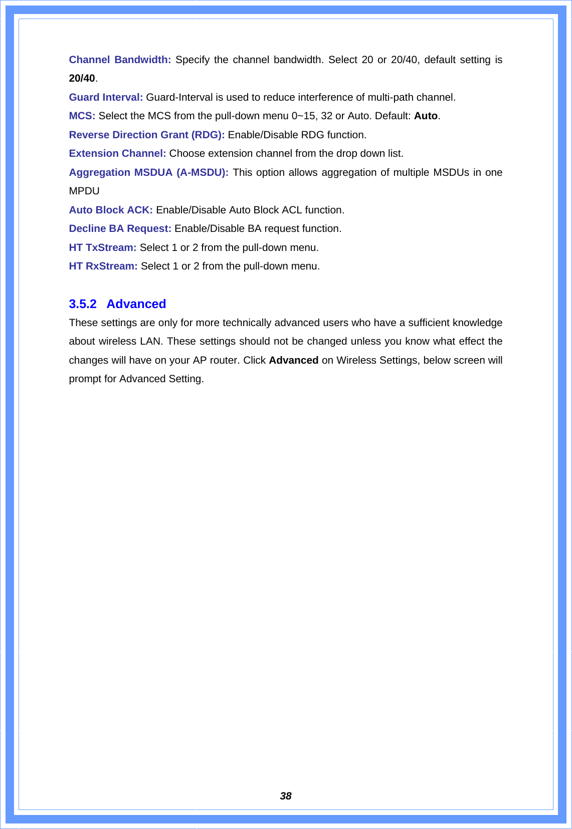  38Channel Bandwidth: Specify the channel bandwidth. Select 20 or 20/40, default setting is 20/40. Guard Interval: Guard-Interval is used to reduce interference of multi-path channel. MCS: Select the MCS from the pull-down menu 0~15, 32 or Auto. Default: Auto. Reverse Direction Grant (RDG): Enable/Disable RDG function. Extension Channel: Choose extension channel from the drop down list. Aggregation MSDUA (A-MSDU): This option allows aggregation of multiple MSDUs in one MPDU Auto Block ACK: Enable/Disable Auto Block ACL function. Decline BA Request: Enable/Disable BA request function. HT TxStream: Select 1 or 2 from the pull-down menu. HT RxStream: Select 1 or 2 from the pull-down menu.  3.5.2 Advanced  These settings are only for more technically advanced users who have a sufficient knowledge about wireless LAN. These settings should not be changed unless you know what effect the changes will have on your AP router. Click Advanced on Wireless Settings, below screen will prompt for Advanced Setting. 