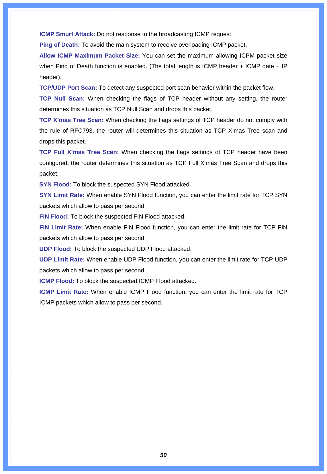 50ICMP Smurf Attack: Do not response to the broadcasting ICMP request. Ping of Death: To avoid the main system to receive overloading ICMP packet. Allow ICMP Maximum Packet Size: You can set the maximum allowing ICPM packet size when Ping of Death function is enabled. (The total length is ICMP header + ICMP date + IP header).  TCP/UDP Port Scan: To detect any suspected port scan behavior within the packet flow. TCP Null Scan: When checking the flags of TCP header without any setting, the router determines this situation as TCP Null Scan and drops this packet.   TCP X’mas Tree Scan: When checking the flags settings of TCP header do not comply with the rule of RFC793, the router will determines this situation as TCP X’mas Tree scan and drops this packet. TCP Full X’mas Tree Scan: When checking the flags settings of TCP header have been configured, the router determines this situation as TCP Full X’mas Tree Scan and drops this packet. SYN Flood: To block the suspected SYN Flood attacked. SYN Limit Rate: When enable SYN Flood function, you can enter the limit rate for TCP SYN packets which allow to pass per second. FIN Flood: To block the suspected FIN Flood attacked. FIN Limit Rate: When enable FIN Flood function, you can enter the limit rate for TCP FIN packets which allow to pass per second. UDP Flood: To block the suspected UDP Flood attacked. UDP Limit Rate: When enable UDP Flood function, you can enter the limit rate for TCP UDP packets which allow to pass per second. ICMP Flood: To block the suspected ICMP Flood attacked. ICMP Limit Rate: When enable ICMP Flood function, you can enter the limit rate for TCP ICMP packets which allow to pass per second.             
