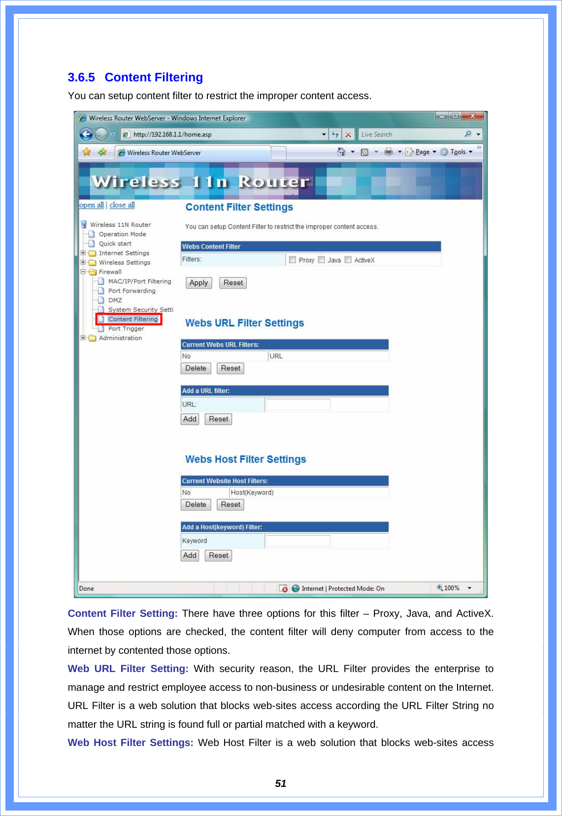  51 3.6.5 Content Filtering You can setup content filter to restrict the improper content access.  Content Filter Setting: There have three options for this filter – Proxy, Java, and ActiveX. When those options are checked, the content filter will deny computer from access to the internet by contented those options. Web URL Filter Setting: With security reason, the URL Filter provides the enterprise to manage and restrict employee access to non-business or undesirable content on the Internet. URL Filter is a web solution that blocks web-sites access according the URL Filter String no matter the URL string is found full or partial matched with a keyword. Web Host Filter Settings: Web Host Filter is a web solution that blocks web-sites access 