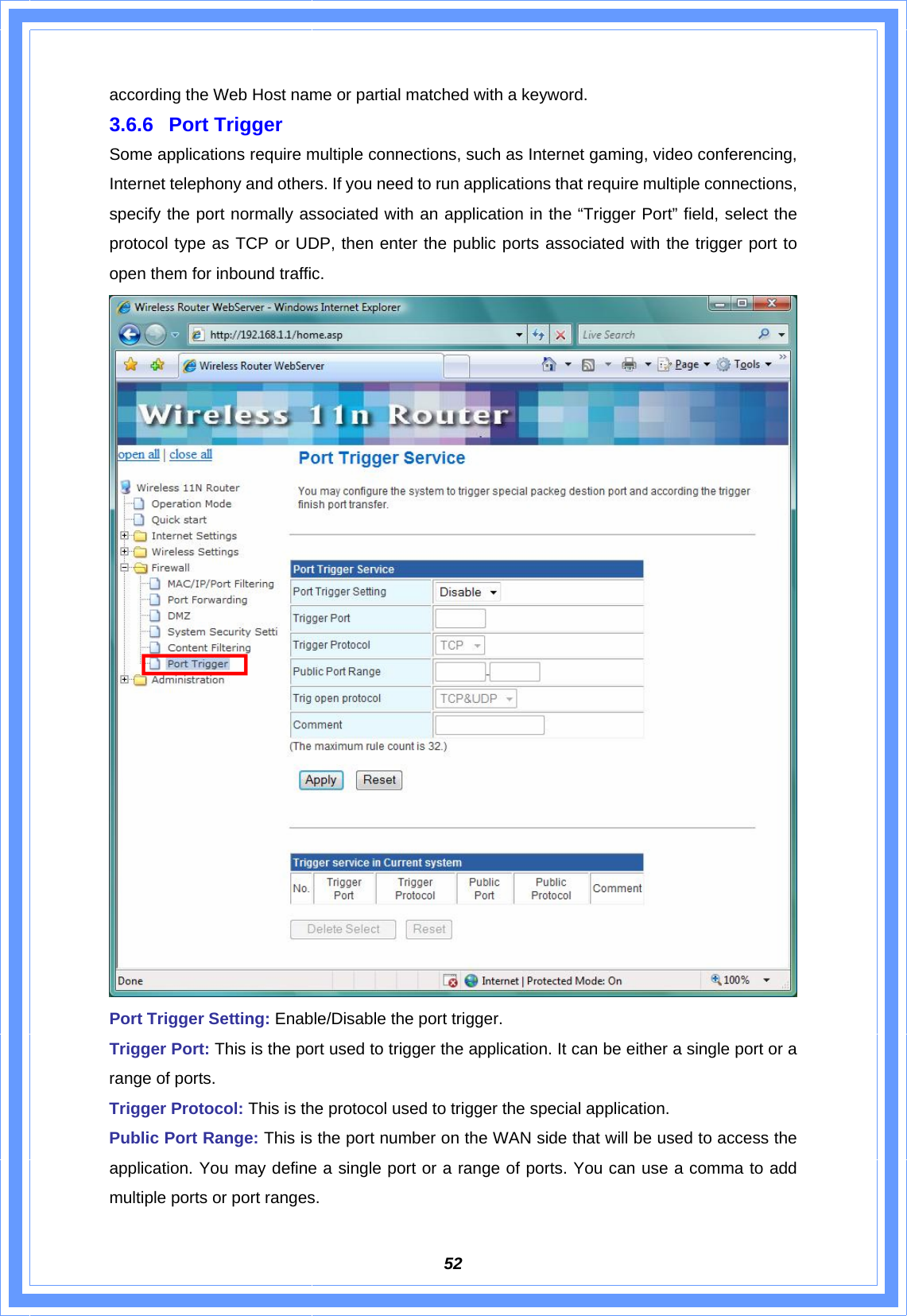  52according the Web Host name or partial matched with a keyword. 3.6.6 Port Trigger Some applications require multiple connections, such as Internet gaming, video conferencing, Internet telephony and others. If you need to run applications that require multiple connections, specify the port normally associated with an application in the “Trigger Port” field, select the protocol type as TCP or UDP, then enter the public ports associated with the trigger port to open them for inbound traffic.  Port Trigger Setting: Enable/Disable the port trigger. Trigger Port: This is the port used to trigger the application. It can be either a single port or a range of ports. Trigger Protocol: This is the protocol used to trigger the special application. Public Port Range: This is the port number on the WAN side that will be used to access the application. You may define a single port or a range of ports. You can use a comma to add multiple ports or port ranges. 