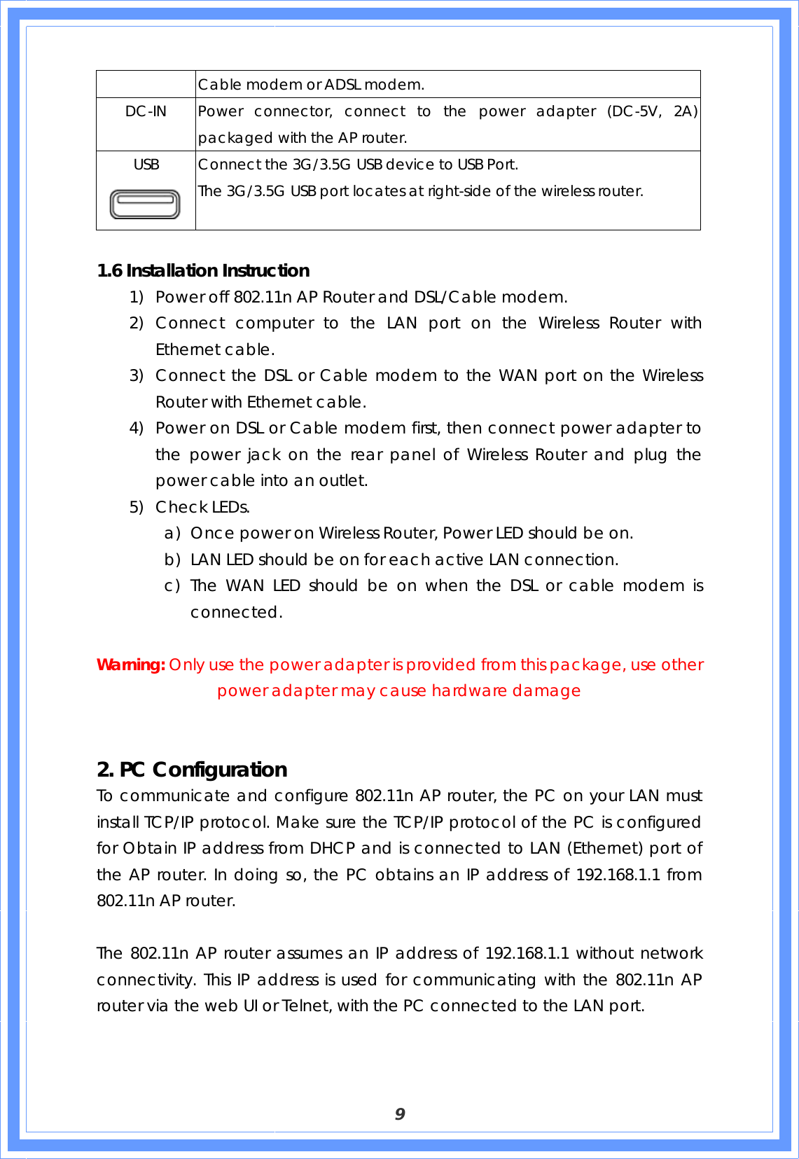  9 Cable modem or ADSL modem. DC-IN  Power connector, connect to the power adapter (DC-5V, 2A) packaged with the AP router. USB  Connect the 3G/3.5G USB device to USB Port.   The 3G/3.5G USB port locates at right-side of the wireless router.  1.6 Installation Instruction 1) Power off 802.11n AP Router and DSL/Cable modem. 2) Connect computer to the LAN port on the Wireless Router with Ethernet cable. 3) Connect the DSL or Cable modem to the WAN port on the Wireless Router with Ethernet cable. 4) Power on DSL or Cable modem first, then connect power adapter to the power jack on the rear panel of Wireless Router and plug the power cable into an outlet. 5) Check LEDs.   a) Once power on Wireless Router, Power LED should be on. b) LAN LED should be on for each active LAN connection. c) The WAN LED should be on when the DSL or cable modem is connected.  Warning: Only use the power adapter is provided from this package, use other power adapter may cause hardware damage   2. PC Configuration  To communicate and configure 802.11n AP router, the PC on your LAN must install TCP/IP protocol. Make sure the TCP/IP protocol of the PC is configured for Obtain IP address from DHCP and is connected to LAN (Ethernet) port of the AP router. In doing so, the PC obtains an IP address of 192.168.1.1 from 802.11n AP router.    The 802.11n AP router assumes an IP address of 192.168.1.1 without network connectivity. This IP address is used for communicating with the 802.11n AP router via the web UI or Telnet, with the PC connected to the LAN port.    