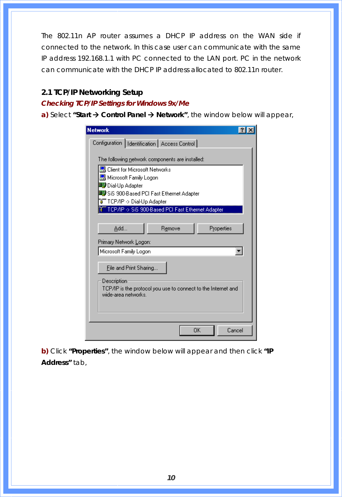  10  The 802.11n AP router assumes a DHCP IP address on the WAN side if connected to the network. In this case user can communicate with the same IP address 192.168.1.1 with PC connected to the LAN port. PC in the network can communicate with the DHCP IP address allocated to 802.11n router.    2.1 TCP/IP Networking Setup Checking TCP/IP Settings for Windows 9x/Me a) Select “Start Æ Control Panel Æ Network”, the window below will appear,  b) Click “Properties”, the window below will appear and then click “IP Address” tab, 