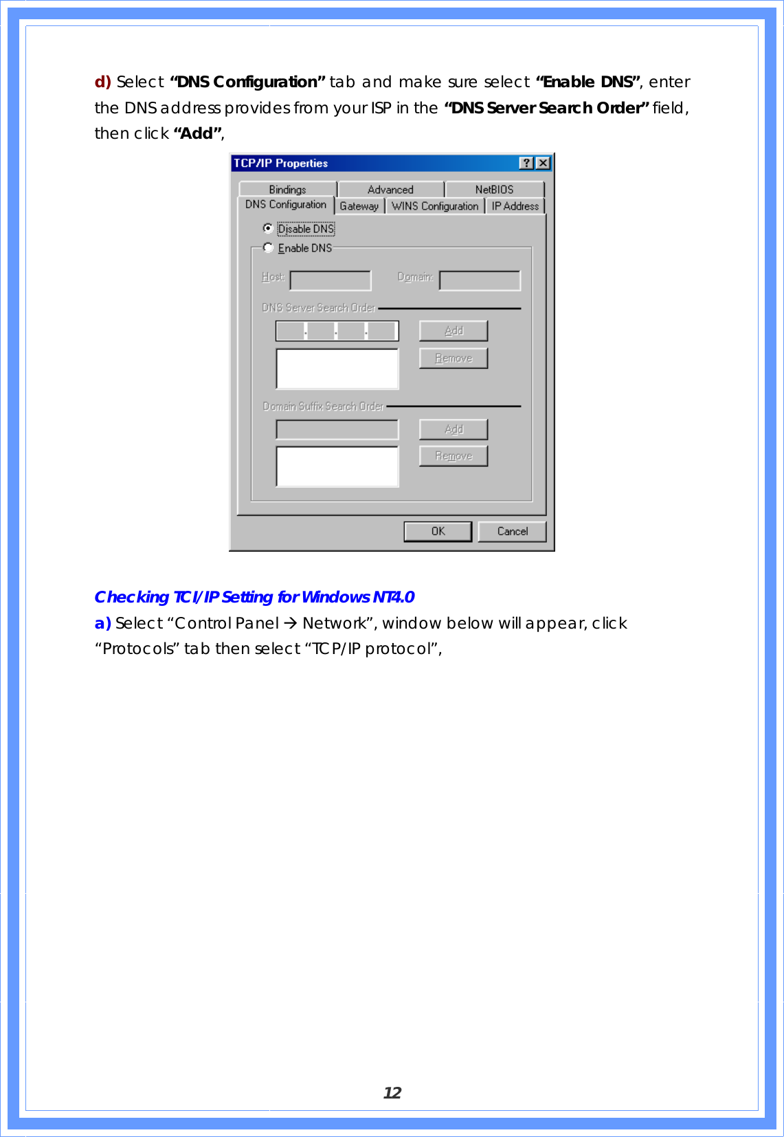  12 d) Select “DNS Configuration” tab and make sure select “Enable DNS”, enter the DNS address provides from your ISP in the “DNS Server Search Order” field, then click “Add”,   Checking TCI/IP Setting for Windows NT4.0 a) Select “Control Panel Æ Network”, window below will appear, click “Protocols” tab then select “TCP/IP protocol”,   