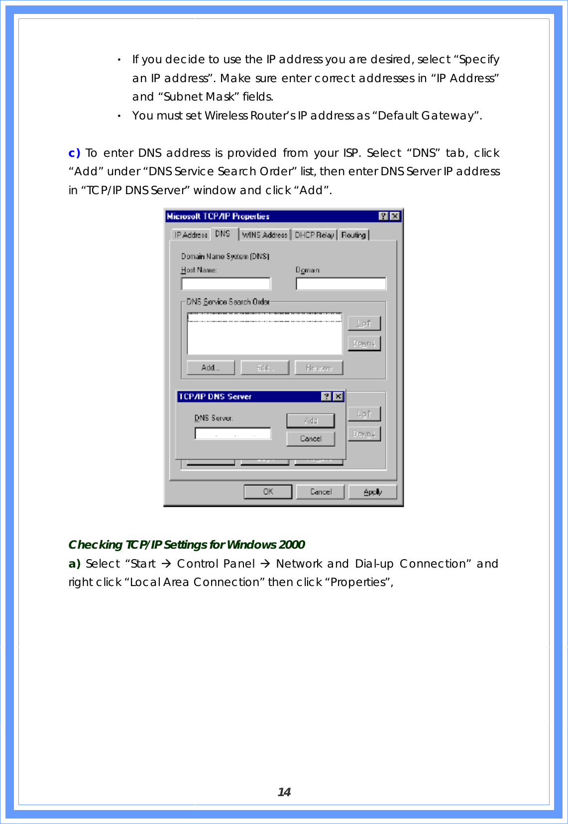  14 ‧ If you decide to use the IP address you are desired, select “Specify an IP address”. Make sure enter correct addresses in “IP Address” and “Subnet Mask” fields. ‧ You must set Wireless Router’s IP address as “Default Gateway”.      c)  To enter DNS address is provided from your ISP. Select “DNS” tab, click “Add” under “DNS Service Search Order” list, then enter DNS Server IP address in “TCP/IP DNS Server” window and click “Add”.   Checking TCP/IP Settings for Windows 2000 a) Select “Start Æ Control Panel Æ Network and Dial-up Connection” and right click “Local Area Connection” then click “Properties”, 