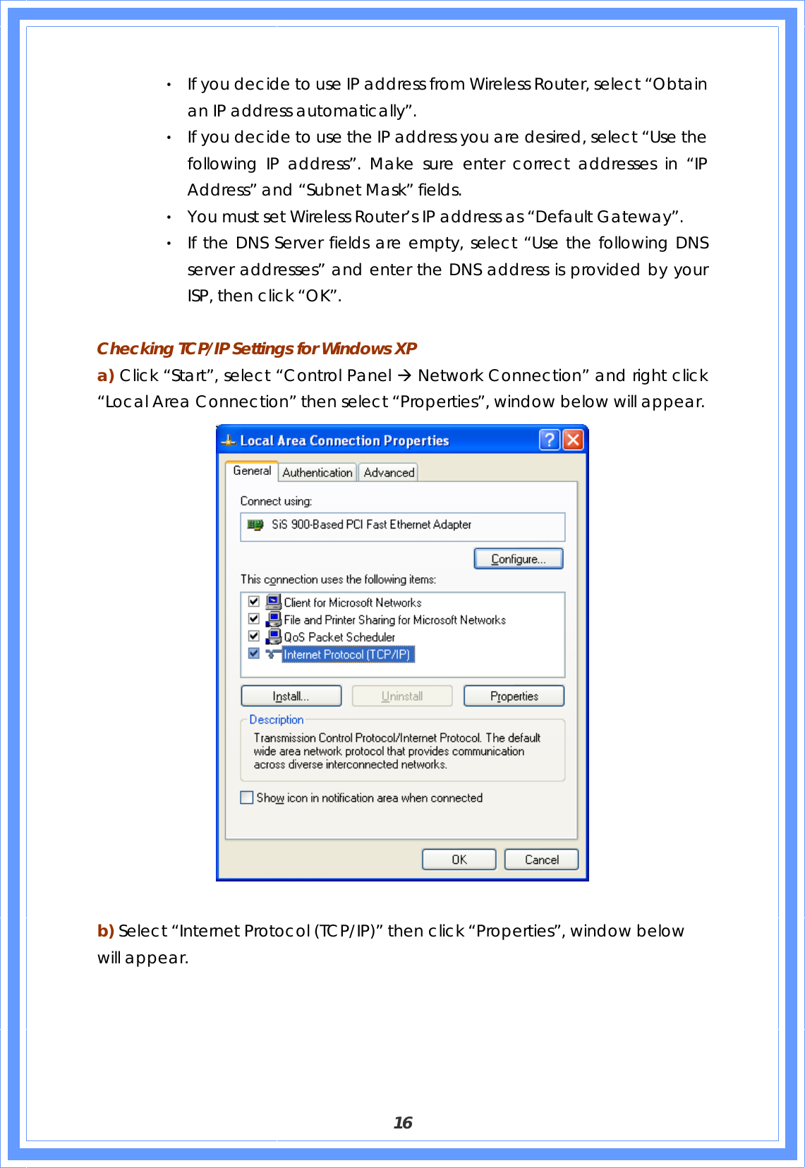  16 ‧ If you decide to use IP address from Wireless Router, select “Obtain an IP address automatically”. ‧ If you decide to use the IP address you are desired, select “Use the following IP address”. Make sure enter correct addresses in “IP Address” and “Subnet Mask” fields. ‧ You must set Wireless Router’s IP address as “Default Gateway”. ‧ If the DNS Server fields are empty, select “Use the following DNS server addresses” and enter the DNS address is provided by your ISP, then click “OK”.  Checking TCP/IP Settings for Windows XP a) Click “Start”, select “Control Panel Æ Network Connection” and right click “Local Area Connection” then select “Properties”, window below will appear.   b) Select “Internet Protocol (TCP/IP)” then click “Properties”, window below will appear. 