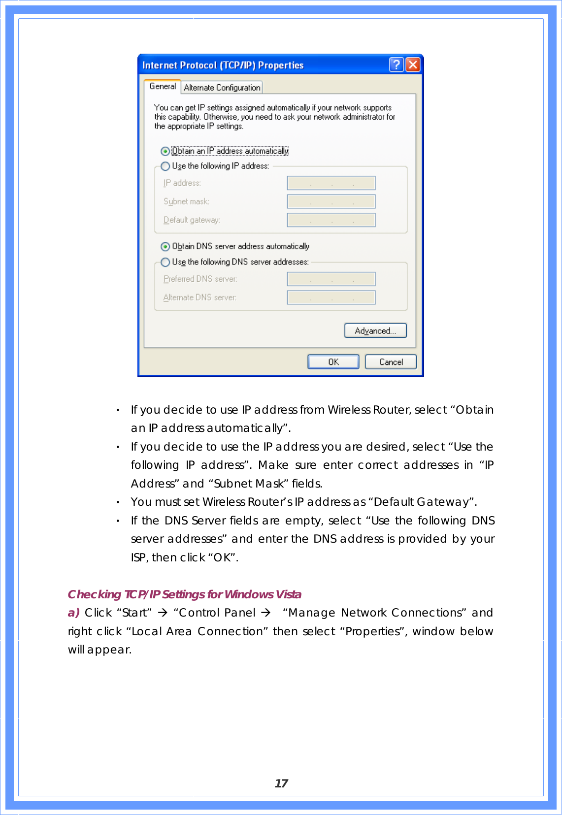  17   ‧ If you decide to use IP address from Wireless Router, select “Obtain an IP address automatically”. ‧ If you decide to use the IP address you are desired, select “Use the following IP address”. Make sure enter correct addresses in “IP Address” and “Subnet Mask” fields. ‧ You must set Wireless Router’s IP address as “Default Gateway”. ‧ If the DNS Server fields are empty, select “Use the following DNS server addresses” and enter the DNS address is provided by your ISP, then click “OK”.  Checking TCP/IP Settings for Windows Vista a) Click “Start” Æ “Control Panel Æ  “Manage Network Connections” and right click “Local Area Connection” then select “Properties”, window below will appear. 