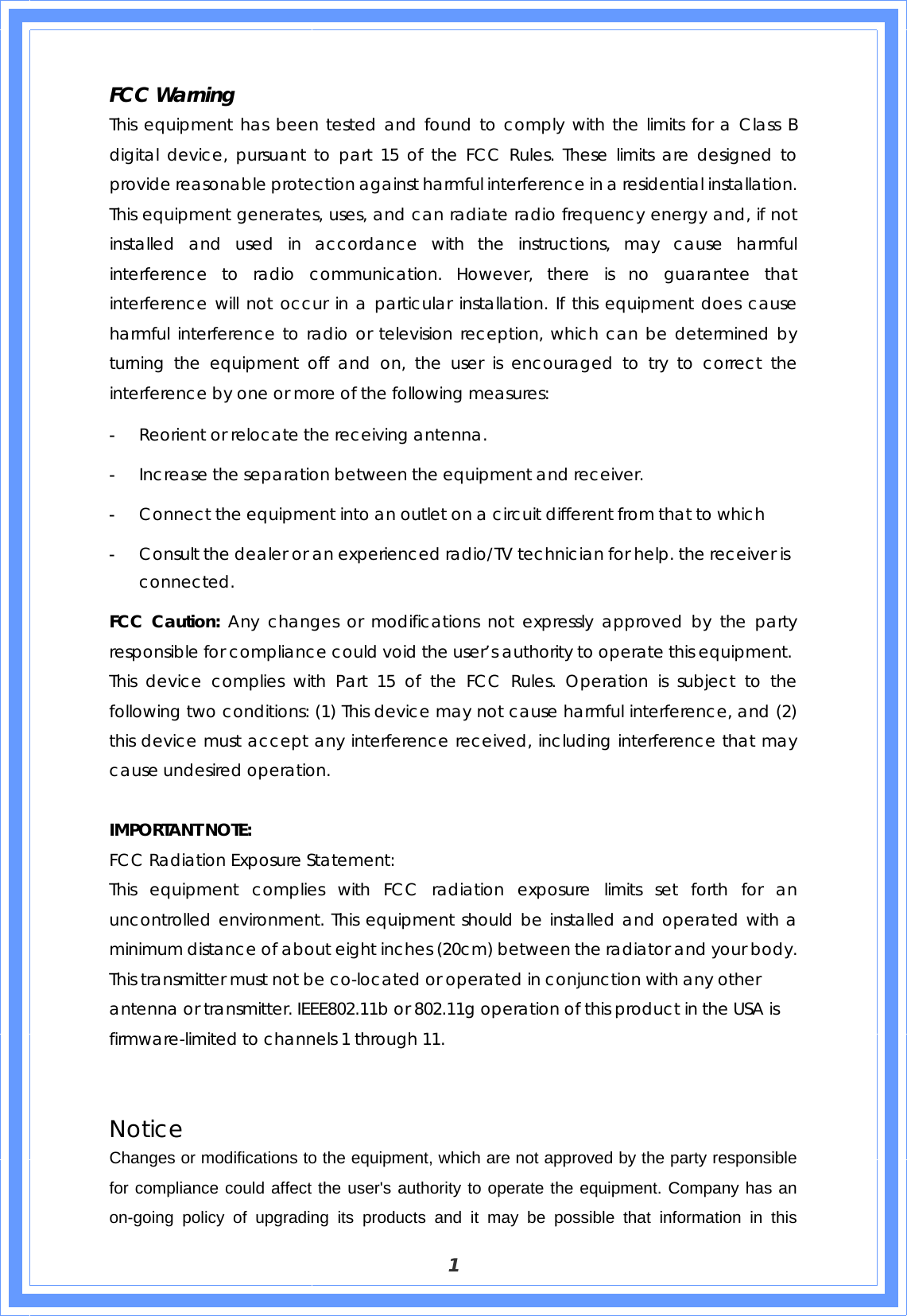 1 FCC Warning   This equipment has been tested and found to comply with the limits for a Class B digital device, pursuant to part 15 of the FCC Rules. These limits are designed to provide reasonable protection against harmful interference in a residential installation. This equipment generates, uses, and can radiate radio frequency energy and, if not installed and used in accordance with the instructions, may cause harmful interference to radio communication. However, there is no guarantee that interference will not occur in a particular installation. If this equipment does cause harmful interference to radio or television reception, which can be determined by turning the equipment off and on, the user is encouraged to try to correct the interference by one or more of the following measures: - Reorient or relocate the receiving antenna. - Increase the separation between the equipment and receiver. - Connect the equipment into an outlet on a circuit different from that to which - Consult the dealer or an experienced radio/TV technician for help. the receiver is connected. FCC Caution: Any changes or modifications not expressly approved by the party responsible for compliance could void the user’s authority to operate this equipment. This device complies with Part 15 of the FCC Rules. Operation is subject to the following two conditions: (1) This device may not cause harmful interference, and (2) this device must accept any interference received, including interference that may cause undesired operation.  IMPORTANT NOTE: FCC Radiation Exposure Statement: This equipment complies with FCC radiation exposure limits set forth for an uncontrolled environment. This equipment should be installed and operated with a minimum distance of about eight inches (20cm) between the radiator and your body.  This transmitter must not be co-located or operated in conjunction with any other antenna or transmitter. IEEE802.11b or 802.11g operation of this product in the USA is firmware-limited to channels 1 through 11.   Notice Changes or modifications to the equipment, which are not approved by the party responsible for compliance could affect the user&apos;s authority to operate the equipment. Company has an on-going policy of upgrading its products and it may be possible that information in this 