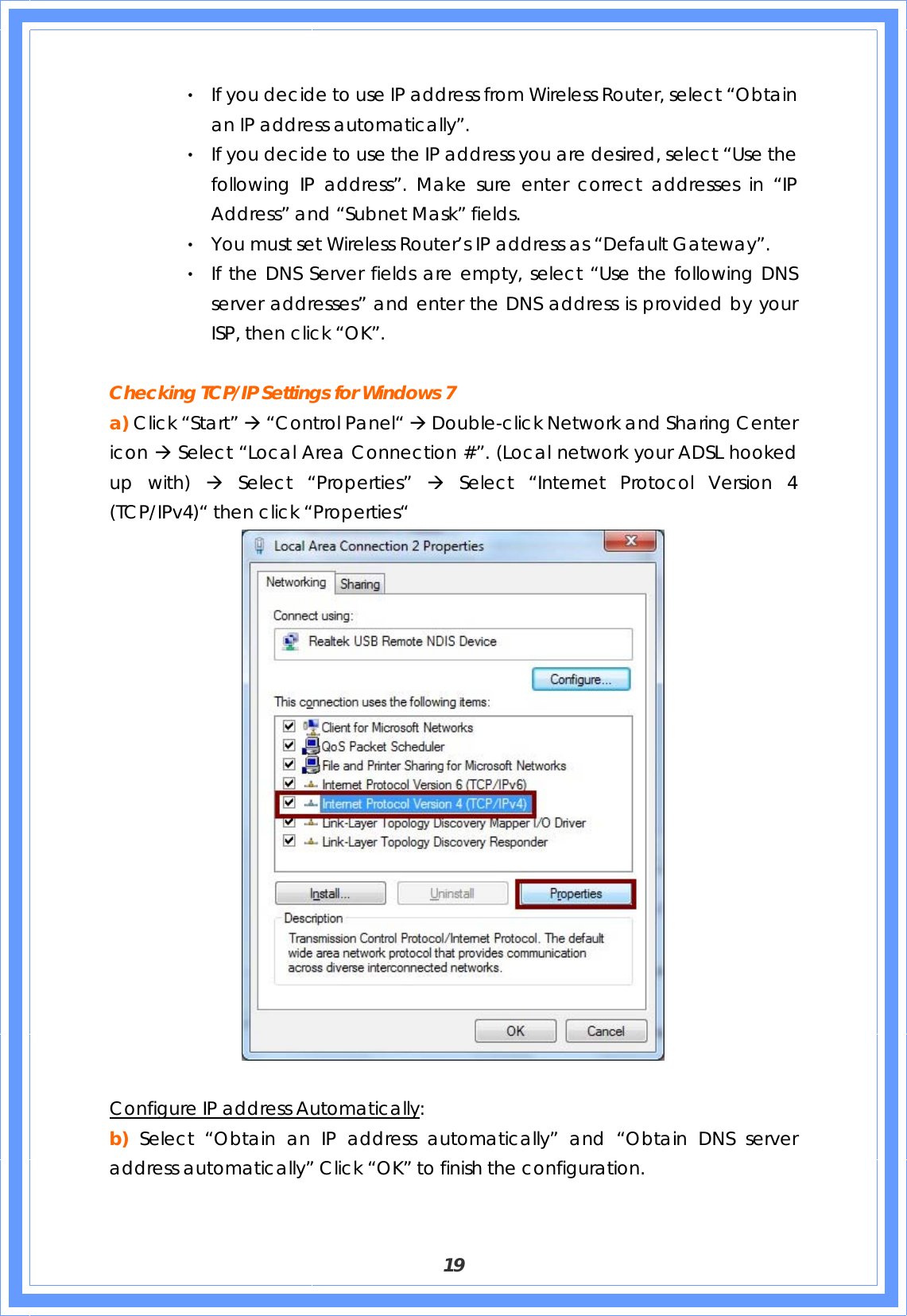  19 ‧ If you decide to use IP address from Wireless Router, select “Obtain an IP address automatically”. ‧ If you decide to use the IP address you are desired, select “Use the following IP address”. Make sure enter correct addresses in “IP Address” and “Subnet Mask” fields. ‧ You must set Wireless Router’s IP address as “Default Gateway”. ‧ If the DNS Server fields are empty, select “Use the following DNS server addresses” and enter the DNS address is provided by your ISP, then click “OK”.  Checking TCP/IP Settings for Windows 7 a) Click “Start” Æ “Control Panel“ Æ Double-click Network and Sharing Center icon Æ Select “Local Area Connection #”. (Local network your ADSL hooked up with) Æ Select “Properties” Æ Select “Internet Protocol Version 4 (TCP/IPv4)“ then click “Properties“   Configure IP address Automatically: b) Select “Obtain an IP address automatically” and “Obtain DNS server address automatically” Click “OK” to finish the configuration. 