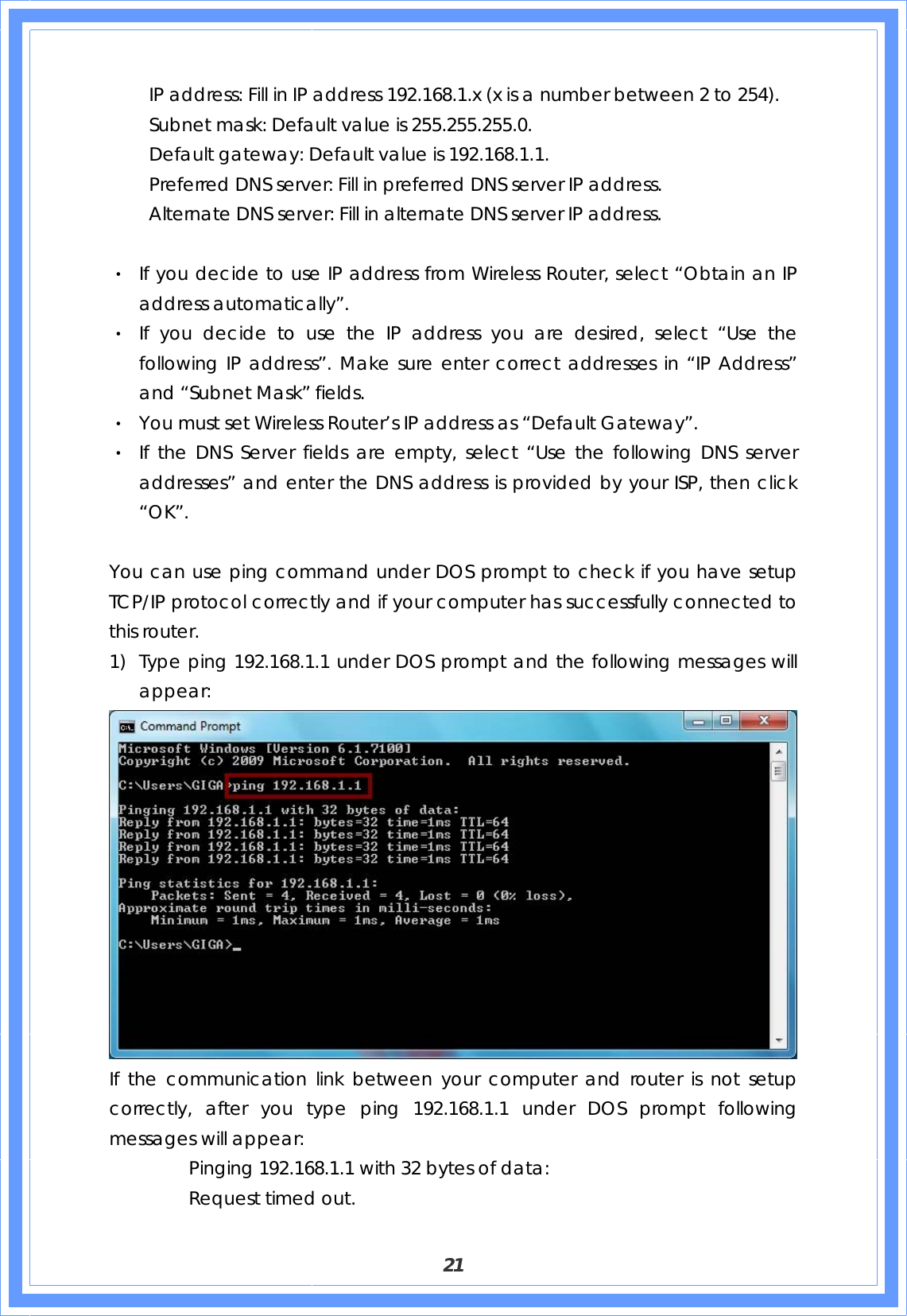  21     IP address: Fill in IP address 192.168.1.x (x is a number between 2 to 254).     Subnet mask: Default value is 255.255.255.0.     Default gateway: Default value is 192.168.1.1.     Preferred DNS server: Fill in preferred DNS server IP address.     Alternate DNS server: Fill in alternate DNS server IP address.  ‧ If you decide to use IP address from Wireless Router, select “Obtain an IP address automatically”. ‧ If you decide to use the IP address you are desired, select “Use the following IP address”. Make sure enter correct addresses in “IP Address” and “Subnet Mask” fields. ‧ You must set Wireless Router’s IP address as “Default Gateway”. ‧ If the DNS Server fields are empty, select “Use the following DNS server addresses” and enter the DNS address is provided by your ISP, then click “OK”.  You can use ping command under DOS prompt to check if you have setup TCP/IP protocol correctly and if your computer has successfully connected to this router. 1) Type ping 192.168.1.1 under DOS prompt and the following messages will appear:  If the communication link between your computer and router is not setup correctly, after you type ping 192.168.1.1 under DOS prompt following messages will appear:     Pinging 192.168.1.1 with 32 bytes of data:   Request timed out.  