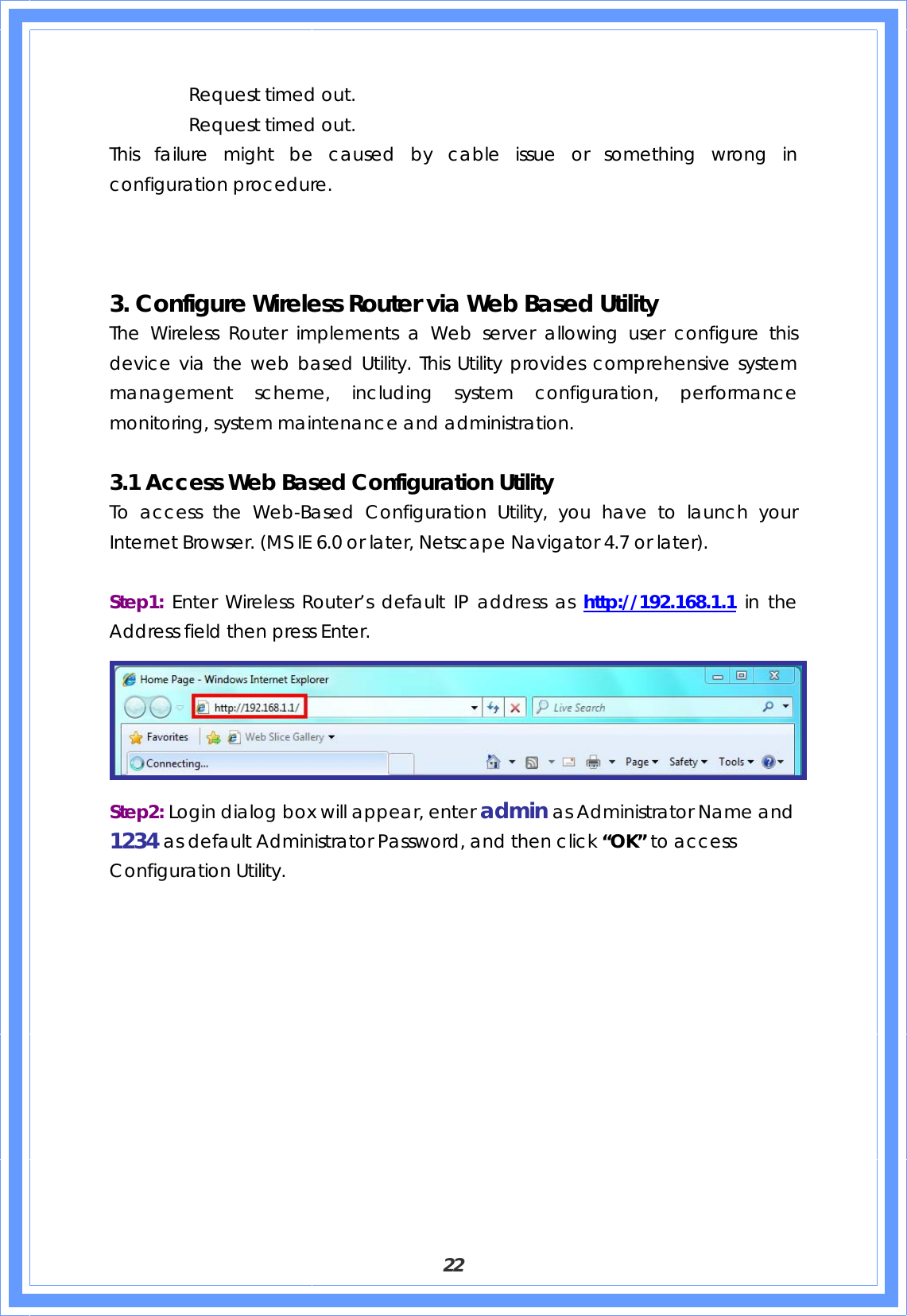  22   Request timed out.   Request timed out. This failure might be caused by cable issue or something wrong in configuration procedure.    3. Configure Wireless Router via Web Based Utility The Wireless Router implements a Web server allowing user configure this device via the web based Utility. This Utility provides comprehensive system management scheme, including system configuration, performance monitoring, system maintenance and administration.  3.1 Access Web Based Configuration Utility To access the Web-Based Configuration Utility, you have to launch your Internet Browser. (MS IE 6.0 or later, Netscape Navigator 4.7 or later).      Step1:  Enter Wireless Router’s default IP address as http://192.168.1.1 in the Address field then press Enter.    Step2: Login dialog box will appear, enter admin as Administrator Name and 1234 as default Administrator Password, and then click “OK” to access Configuration Utility. 