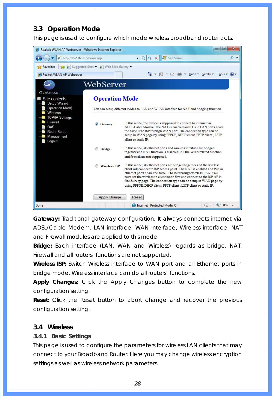  28 3.3 Operation Mode This page is used to configure which mode wireless broadband router acts.  Gateway: Traditional gateway configuration. It always connects internet via ADSL/Cable Modem. LAN interface, WAN interface, Wireless interface, NAT and Firewall modules are applied to this mode. Bridge: Each interface (LAN, WAN and Wireless) regards as bridge. NAT, Firewall and all routers’ functions are not supported. Wireless ISP: Switch Wireless interface to WAN port and all Ethernet ports in bridge mode. Wireless interface can do all routers’ functions. Apply Changes: Click the Apply Changes button to complete the new configuration setting. Reset:  Click the Reset button to abort change and recover the previous configuration setting.    3.4 Wireless  3.4.1 Basic Settings This page is used to configure the parameters for wireless LAN clients that may connect to your Broadband Router. Here you may change wireless encryption settings as well as wireless network parameters. 