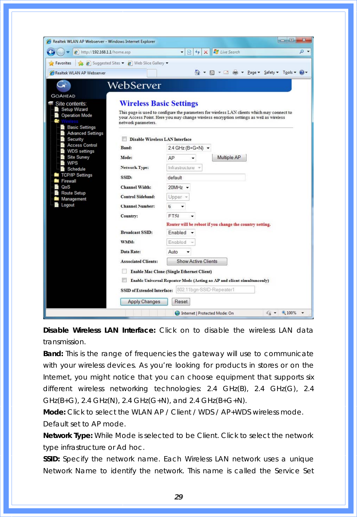  29  Disable Wireless LAN Interface: Click on to disable the wireless LAN data transmission. Band: This is the range of frequencies the gateway will use to communicate with your wireless devices. As you’re looking for products in stores or on the Internet, you might notice that you can choose equipment that supports six different wireless networking technologies: 2.4 GHz(B), 2.4 GHz(G), 2.4 GHz(B+G), 2.4 GHz(N), 2.4 GHz(G+N), and 2.4 GHz(B+G+N). Mode: Click to select the WLAN AP / Client / WDS / AP+WDS wireless mode. Default set to AP mode. Network Type: While Mode is selected to be Client. Click to select the network type infrastructure or Ad hoc. SSID: Specify the network name. Each Wireless LAN network uses a unique Network Name to identify the network. This name is called the Service Set 