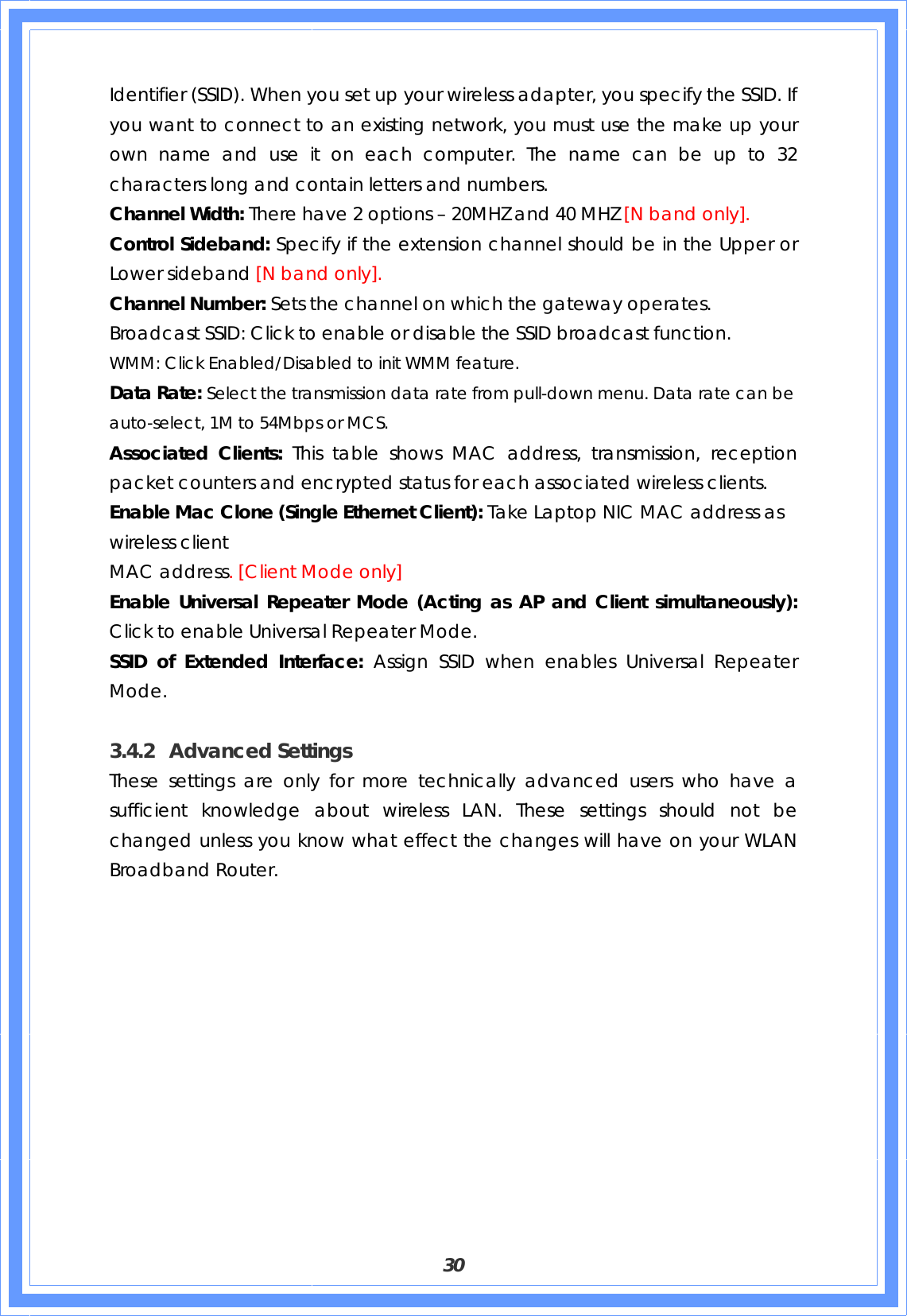  30 Identifier (SSID). When you set up your wireless adapter, you specify the SSID. If you want to connect to an existing network, you must use the make up your own name and use it on each computer. The name can be up to 32 characters long and contain letters and numbers. Channel Width: There have 2 options – 20MHZ and 40 MHZ [N band only]. Control Sideband: Specify if the extension channel should be in the Upper or Lower sideband [N band only]. Channel Number: Sets the channel on which the gateway operates. Broadcast SSID: Click to enable or disable the SSID broadcast function. WMM: Click Enabled/Disabled to init WMM feature. Data Rate: Select the transmission data rate from pull-down menu. Data rate can be auto-select, 1M to 54Mbps or MCS. Associated Clients: This table shows MAC address, transmission, reception packet counters and encrypted status for each associated wireless clients.   Enable Mac Clone (Single Ethernet Client): Take Laptop NIC MAC address as wireless client MAC address. [Client Mode only] Enable Universal Repeater Mode (Acting as AP and Client simultaneously): Click to enable Universal Repeater Mode. SSID of Extended Interface: Assign SSID when enables Universal Repeater Mode.  3.4.2 Advanced Settings These settings are only for more technically advanced users who have a sufficient knowledge about wireless LAN. These settings should not be changed unless you know what effect the changes will have on your WLAN Broadband Router. 