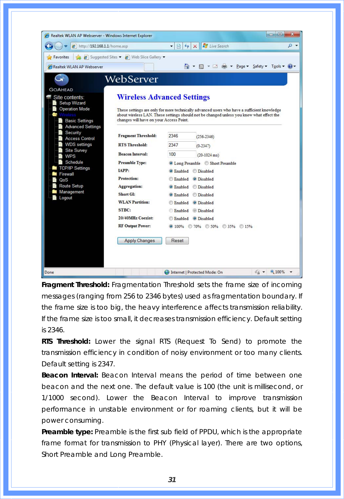  31  Fragment Threshold: Fragmentation Threshold sets the frame size of incoming messages (ranging from 256 to 2346 bytes) used as fragmentation boundary. If the frame size is too big, the heavy interference affects transmission reliability. If the frame size is too small, it decreases transmission efficiency. Default setting is 2346. RTS Threshold: Lower the signal RTS (Request To Send) to promote the transmission efficiency in condition of noisy environment or too many clients. Default setting is 2347. Beacon Interval: Beacon Interval means the period of time between one beacon and the next one. The default value is 100 (the unit is millisecond, or 1/1000 second). Lower the Beacon Interval to improve transmission performance in unstable environment or for roaming clients, but it will be power consuming. Preamble type: Preamble is the first sub field of PPDU, which is the appropriate frame format for transmission to PHY (Physical layer). There are two options, Short Preamble and Long Preamble. 