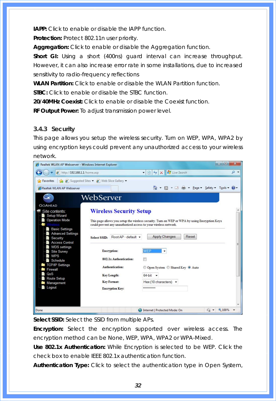  32 IAPP: Click to enable or disable the IAPP function. Protection: Protect 802.11n user priority. Aggregation: Click to enable or disable the Aggregation function. Short GI: Using a short (400ns) guard interval can increase throughput. However, it can also increase error rate in some installations, due to increased sensitivity to radio-frequency reflections WLAN Partition: Click to enable or disable the WLAN Partition function. STBC: Click to enable or disable the STBC function. 20/40MHz Coexist: Click to enable or disable the Coexist function. RF Output Power: To adjust transmission power level.  3.4.3 Security This page allows you setup the wireless security. Turn on WEP, WPA, WPA2 by using encryption keys could prevent any unauthorized access to your wireless network.  Select SSID: Select the SSID from multiple APs. Encryption: Select the encryption supported over wireless access. The encryption method can be None, WEP, WPA, WPA2 or WPA-Mixed. Use 802.1x Authentication: While Encryption is selected to be WEP. Click the check box to enable IEEE 802.1x authentication function. Authentication Type: Click to select the authentication type in Open System, 