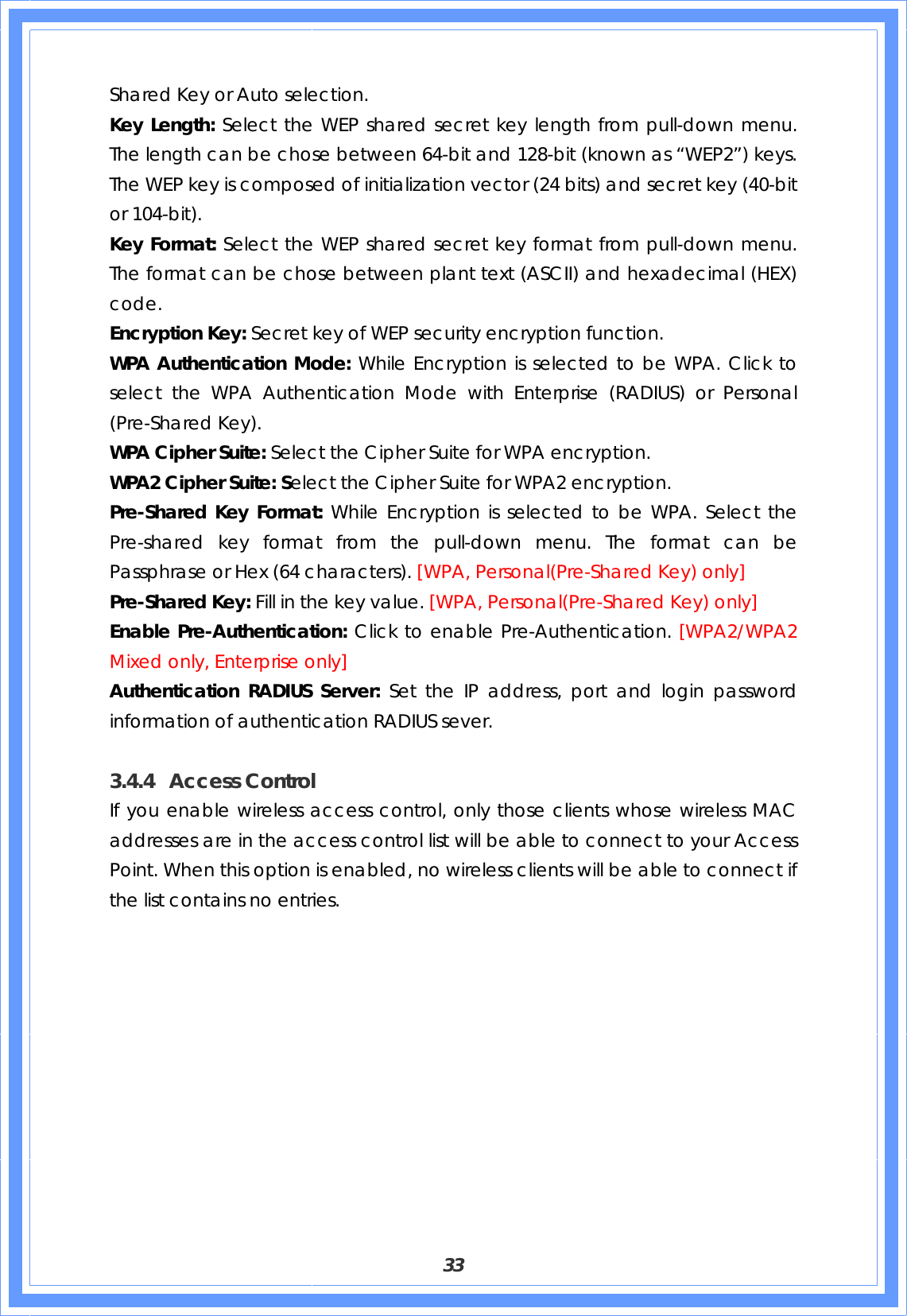  33 Shared Key or Auto selection. Key Length: Select the WEP shared secret key length from pull-down menu. The length can be chose between 64-bit and 128-bit (known as “WEP2”) keys.   The WEP key is composed of initialization vector (24 bits) and secret key (40-bit or 104-bit). Key Format: Select the WEP shared secret key format from pull-down menu. The format can be chose between plant text (ASCII) and hexadecimal (HEX) code. Encryption Key: Secret key of WEP security encryption function. WPA Authentication Mode: While Encryption is selected to be WPA. Click to select the WPA Authentication Mode with Enterprise (RADIUS) or Personal (Pre-Shared Key).   WPA Cipher Suite: Select the Cipher Suite for WPA encryption. WPA2 Cipher Suite: Select the Cipher Suite for WPA2 encryption. Pre-Shared Key Format: While Encryption is selected to be WPA. Select the Pre-shared key format from the pull-down menu. The format can be Passphrase or Hex (64 characters). [WPA, Personal(Pre-Shared Key) only] Pre-Shared Key: Fill in the key value. [WPA, Personal(Pre-Shared Key) only] Enable Pre-Authentication: Click to enable Pre-Authentication. [WPA2/WPA2 Mixed only, Enterprise only] Authentication RADIUS Server: Set the IP address, port and login password information of authentication RADIUS sever.  3.4.4 Access Control If you enable wireless access control, only those clients whose wireless MAC addresses are in the access control list will be able to connect to your Access Point. When this option is enabled, no wireless clients will be able to connect if the list contains no entries. 