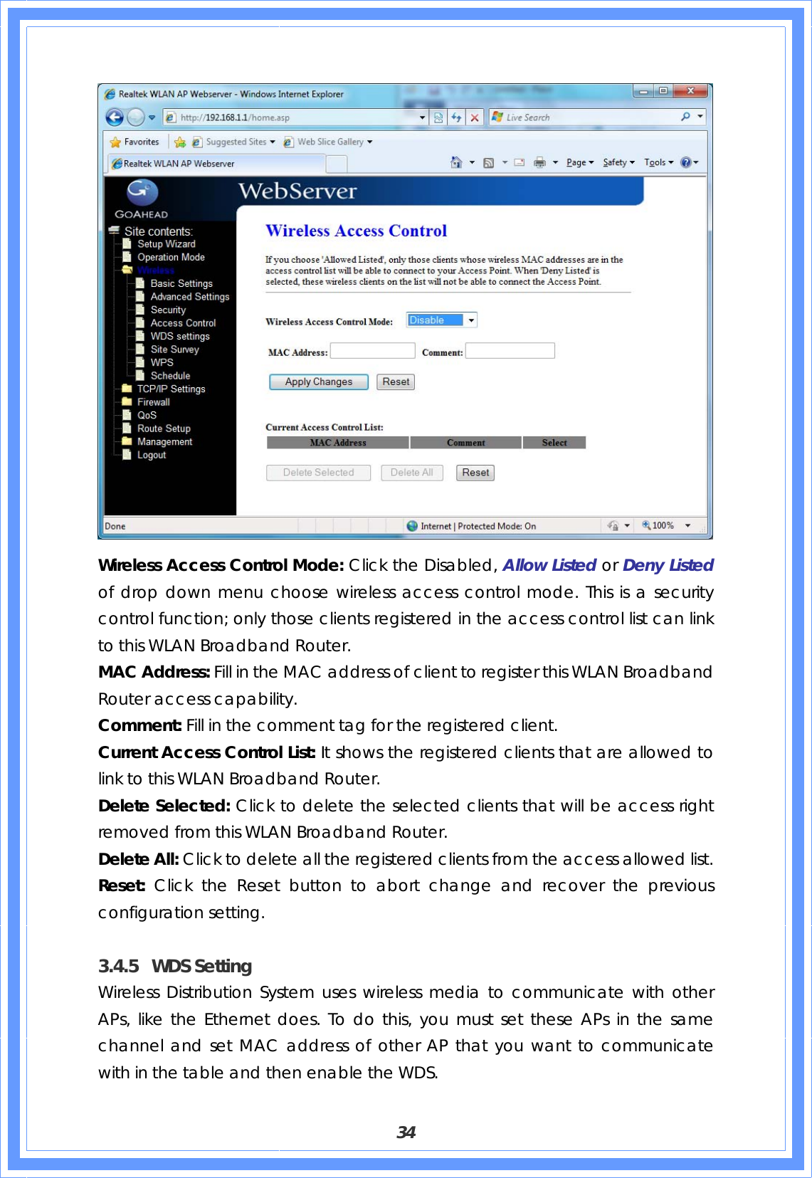  34  Wireless Access Control Mode: Click the Disabled, Allow Listed or Deny Listed of drop down menu choose wireless access control mode. This is a security control function; only those clients registered in the access control list can link to this WLAN Broadband Router. MAC Address: Fill in the MAC address of client to register this WLAN Broadband Router access capability. Comment: Fill in the comment tag for the registered client. Current Access Control List: It shows the registered clients that are allowed to link to this WLAN Broadband Router. Delete Selected: Click to delete the selected clients that will be access right removed from this WLAN Broadband Router. Delete All: Click to delete all the registered clients from the access allowed list. Reset: Click the Reset button to abort change and recover the previous configuration setting.  3.4.5 WDS Setting Wireless Distribution System uses wireless media to communicate with other APs, like the Ethernet does. To do this, you must set these APs in the same channel and set MAC address of other AP that you want to communicate with in the table and then enable the WDS. 