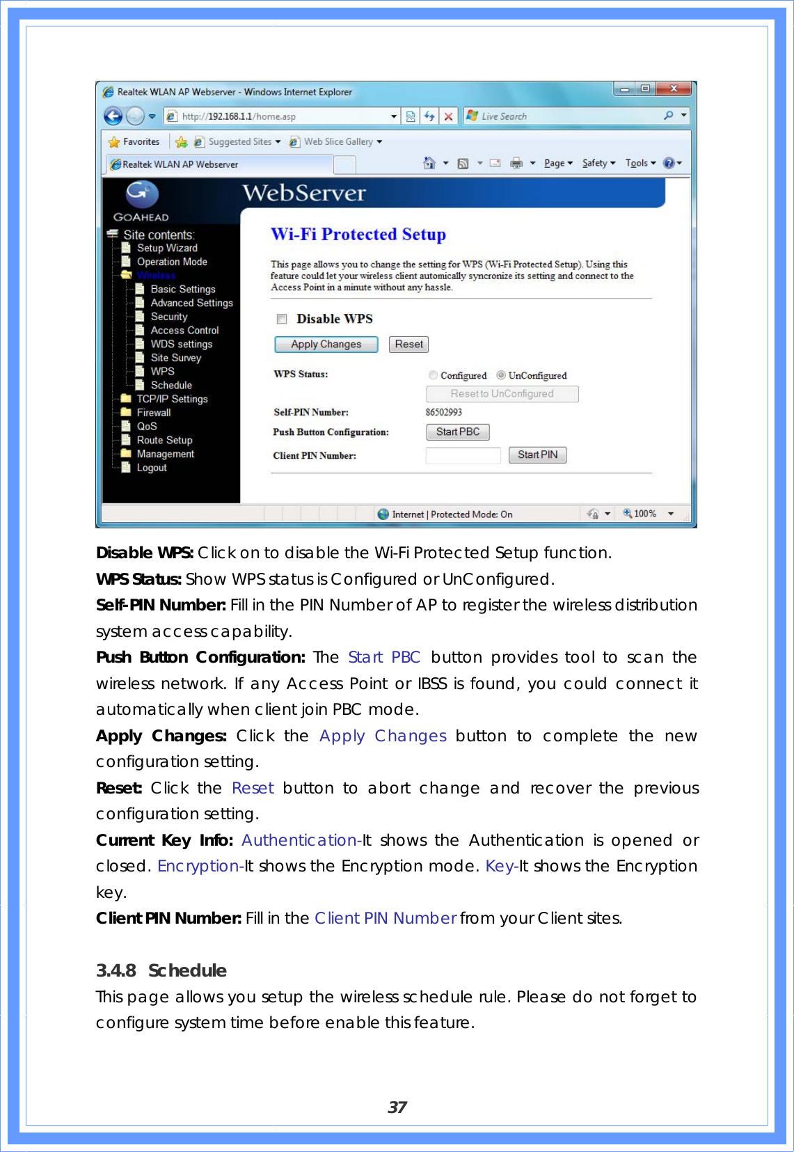  37  Disable WPS: Click on to disable the Wi-Fi Protected Setup function. WPS Status: Show WPS status is Configured or UnConfigured. Self-PIN Number: Fill in the PIN Number of AP to register the wireless distribution system access capability. Push Button Configuration: The  Start PBC button provides tool to scan the wireless network. If any Access Point or IBSS is found, you could connect it automatically when client join PBC mode. Apply Changes: Click the Apply Changes button to complete the new configuration setting. Reset:  Click the Reset  button to abort change and recover the previous configuration setting. Current Key Info: Authentication-It shows the Authentication is opened or closed. Encryption-It shows the Encryption mode. Key-It shows the Encryption key. Client PIN Number: Fill in the Client PIN Number from your Client sites.  3.4.8 Schedule This page allows you setup the wireless schedule rule. Please do not forget to configure system time before enable this feature. 