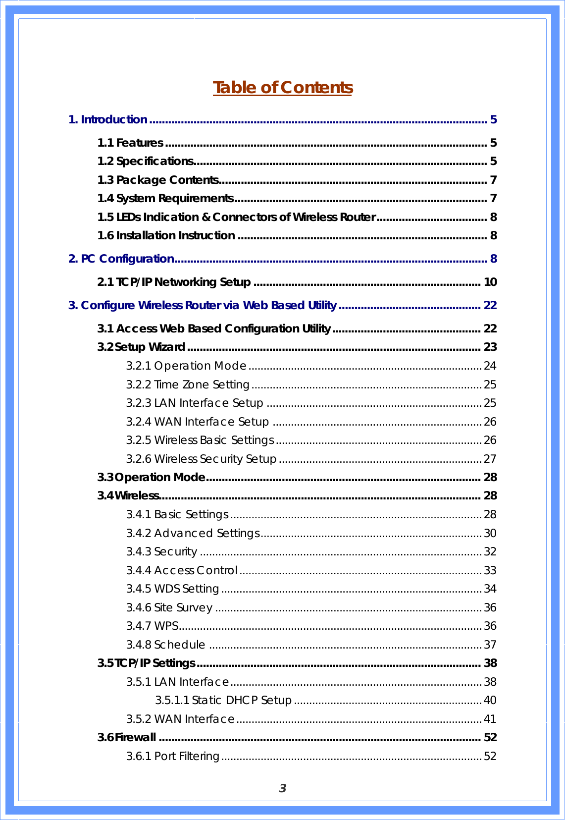  3  Table of Contents 1. Introduction........................................................................................................... 5 1.1 Features ...................................................................................................... 5 1.2 Specifications............................................................................................. 5 1.3 Package Contents..................................................................................... 7 1.4 System Requirements................................................................................ 7 1.5 LEDs Indication &amp; Connectors of Wireless Router................................... 8 1.6 Installation Instruction ............................................................................... 8 2. PC Configuration................................................................................................... 8 2.1 TCP/IP Networking Setup ........................................................................ 10 3. Configure Wireless Router via Web Based Utility............................................. 22 3.1 Access Web Based Configuration Utility............................................... 22 3.2 Setup Wizard............................................................................................. 23 3.2.1 Operation Mode.............................................................................24 3.2.2 Time Zone Setting............................................................................25 3.2.3 LAN Interface Setup .......................................................................25 3.2.4 WAN Interface Setup .....................................................................26 3.2.5 Wireless Basic Settings ....................................................................26 3.2.6 Wireless Security Setup...................................................................27 3.3 Operation Mode....................................................................................... 28 3.4 Wireless...................................................................................................... 28 3.4.1 Basic Settings ...................................................................................28 3.4.2 Advanced Settings.........................................................................30 3.4.3 Security .............................................................................................32 3.4.4 Access Control................................................................................33 3.4.5 WDS Setting......................................................................................34 3.4.6 Site Survey ........................................................................................36 3.4.7 WPS....................................................................................................36 3.4.8 Schedule ..........................................................................................37 3.5 TCP/IP Settings.......................................................................................... 38 3.5.1 LAN Interface...................................................................................38 3.5.1.1 Static DHCP Setup..............................................................40 3.5.2 WAN Interface.................................................................................41 3.6 Firewall ...................................................................................................... 52 3.6.1 Port Filtering......................................................................................52 