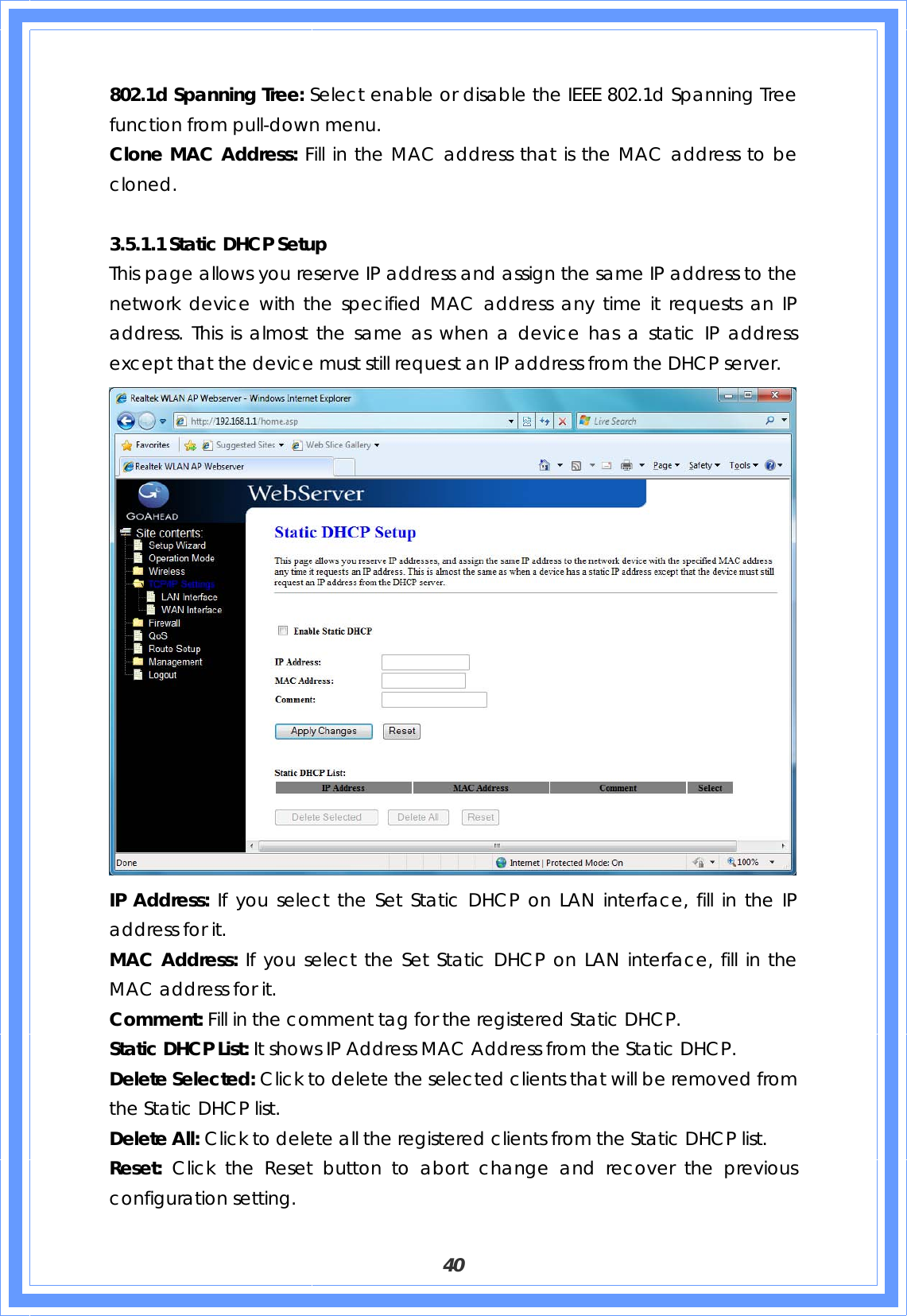  40 802.1d Spanning Tree: Select enable or disable the IEEE 802.1d Spanning Tree function from pull-down menu. Clone MAC Address: Fill in the MAC address that is the MAC address to be cloned.  3.5.1.1 Static DHCP Setup This page allows you reserve IP address and assign the same IP address to the network device with the specified MAC address any time it requests an IP address. This is almost the same as when a device has a static IP address except that the device must still request an IP address from the DHCP server.  IP Address: If you select the Set Static DHCP on LAN interface, fill in the IP address for it. MAC Address: If you select the Set Static DHCP on LAN interface, fill in the MAC address for it. Comment: Fill in the comment tag for the registered Static DHCP. Static DHCP List: It shows IP Address MAC Address from the Static DHCP. Delete Selected: Click to delete the selected clients that will be removed from the Static DHCP list. Delete All: Click to delete all the registered clients from the Static DHCP list. Reset: Click the Reset button to abort change and recover the previous configuration setting. 